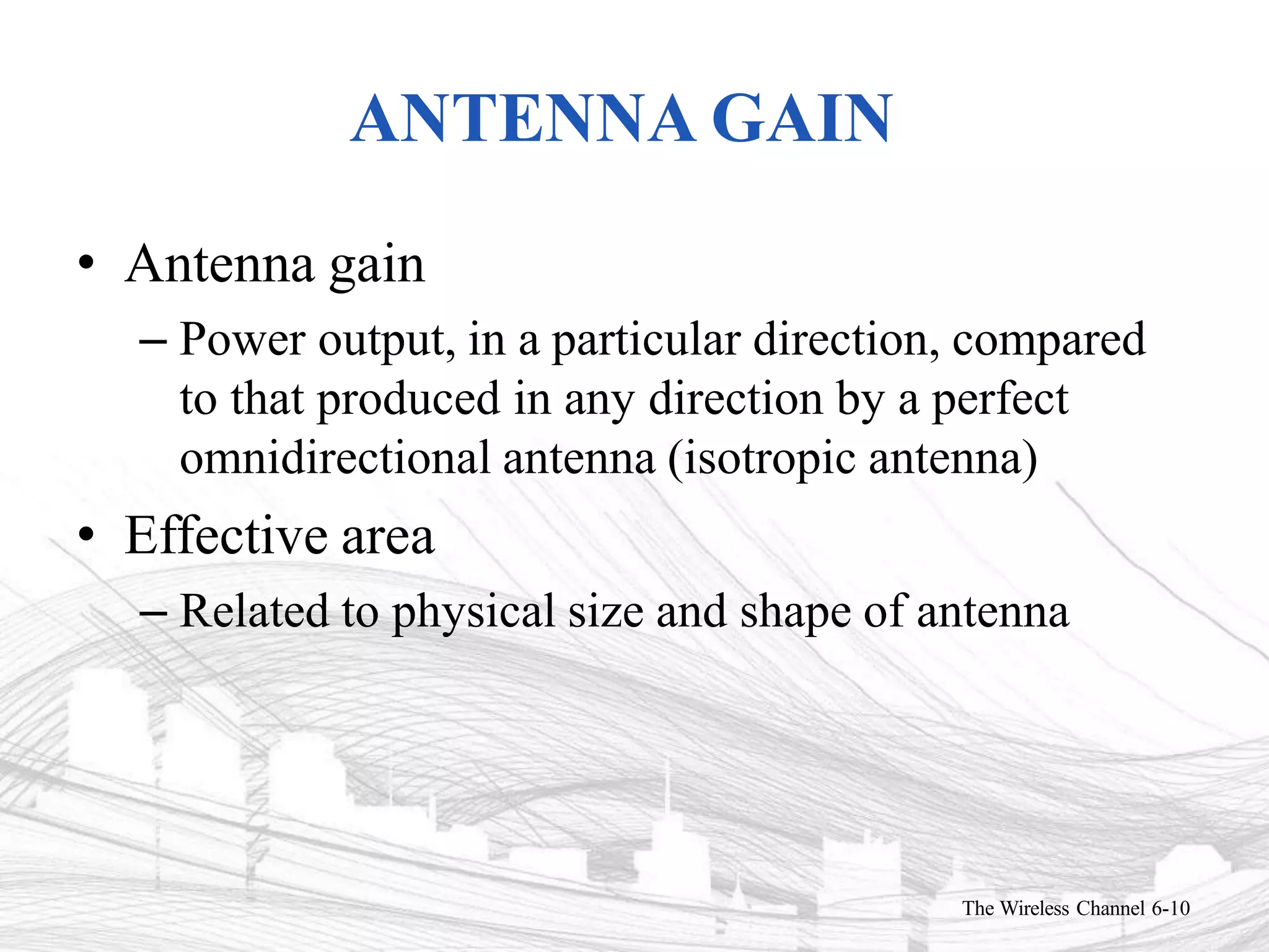 ANTENNA GAIN
The Wireless Channel 6-10
• Antenna gain
– Power output, in a particular direction, compared
to that produced in any direction by a perfect
omnidirectional antenna (isotropic antenna)
• Effective area
– Related to physical size and shape of antenna
 