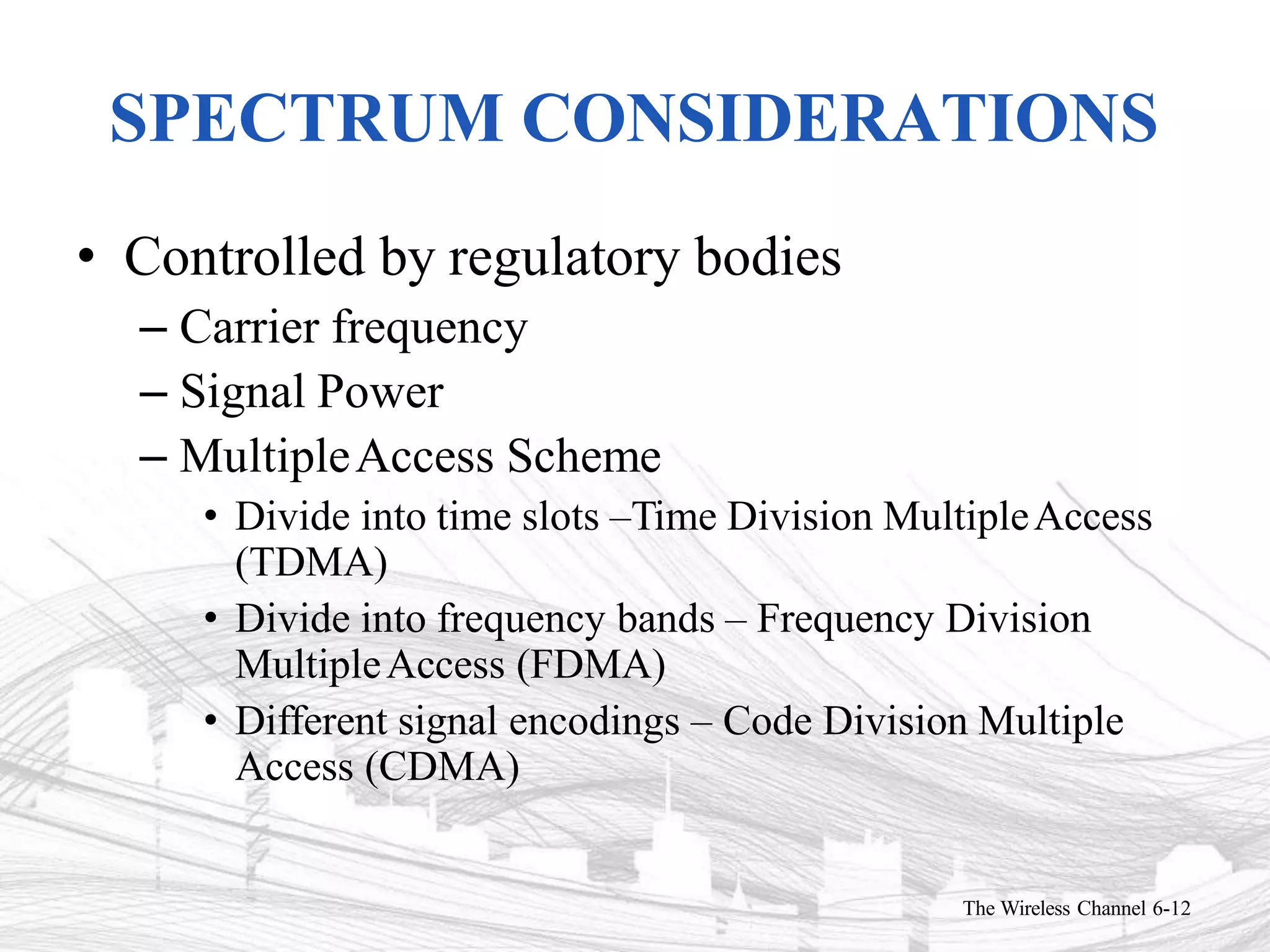 SPECTRUM CONSIDERATIONS
The Wireless Channel 6-12
• Controlled by regulatory bodies
– Carrier frequency
– Signal Power
– MultipleAccess Scheme
• Divide into time slots –Time Division MultipleAccess
(TDMA)
• Divide into frequency bands – Frequency Division
MultipleAccess (FDMA)
• Different signal encodings – Code Division Multiple
Access (CDMA)
 