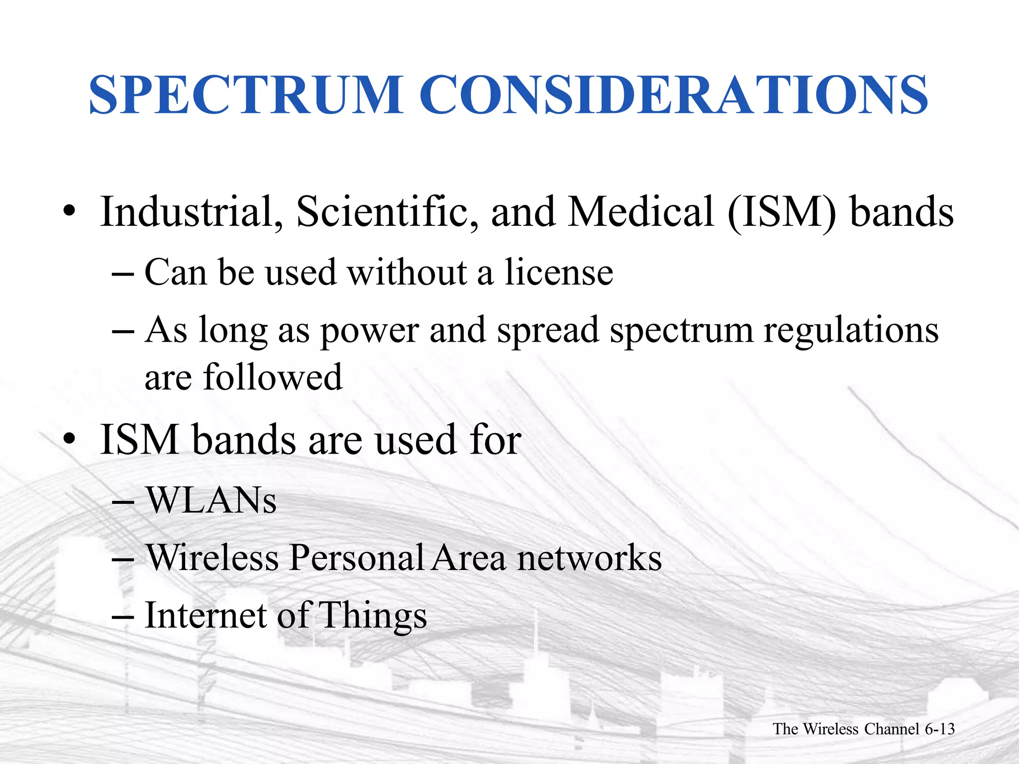 SPECTRUM CONSIDERATIONS
The Wireless Channel 6-13
• Industrial, Scientific, and Medical (ISM) bands
– Can be used without a license
– As long as power and spread spectrum regulations
are followed
• ISM bands are used for
– WLANs
– Wireless PersonalArea networks
– Internet of Things
 