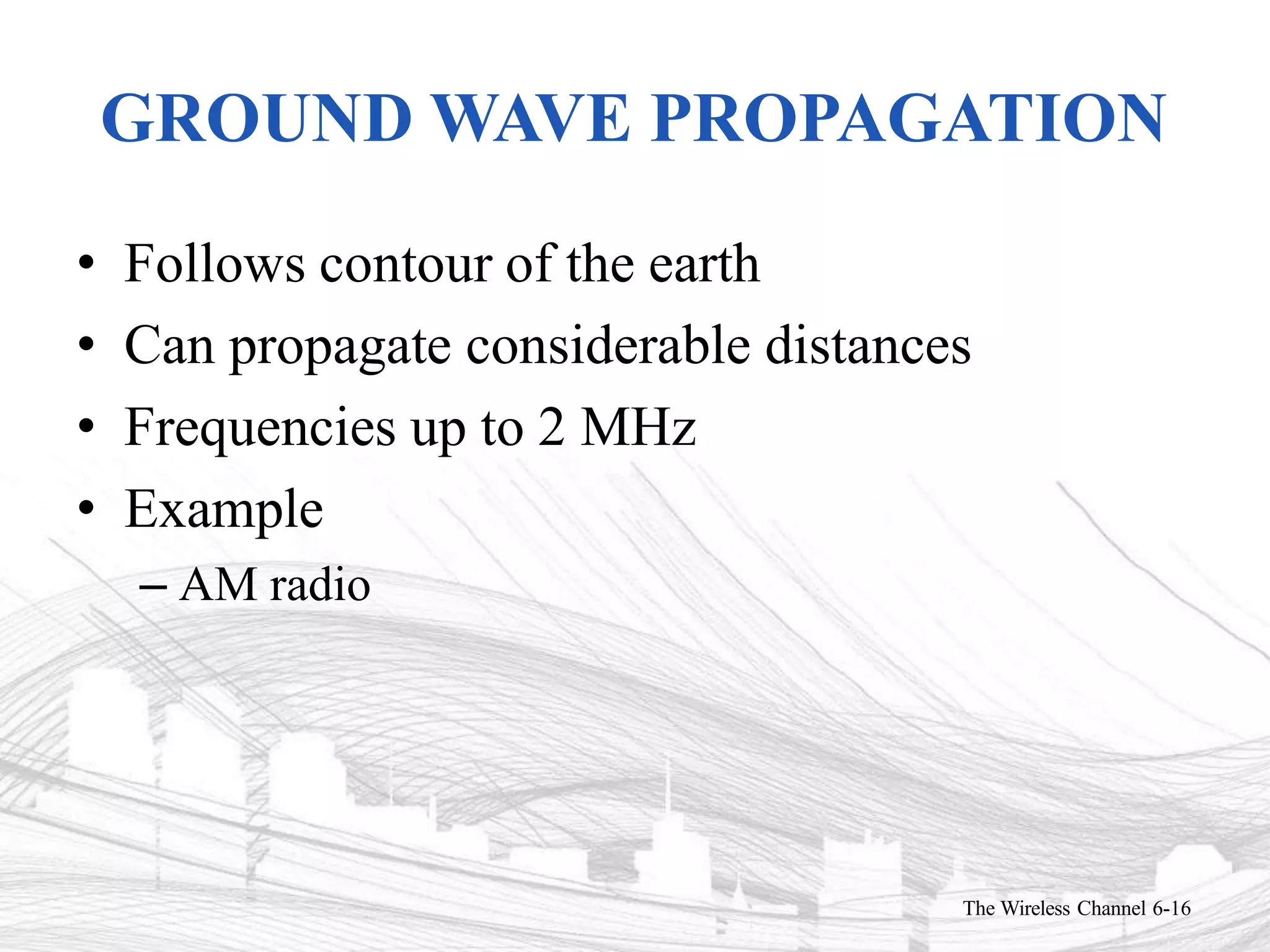 GROUND WAVE PROPAGATION
The Wireless Channel 6-16
• Follows contour of the earth
• Can propagate considerable distances
• Frequencies up to 2 MHz
• Example
– AM radio
 