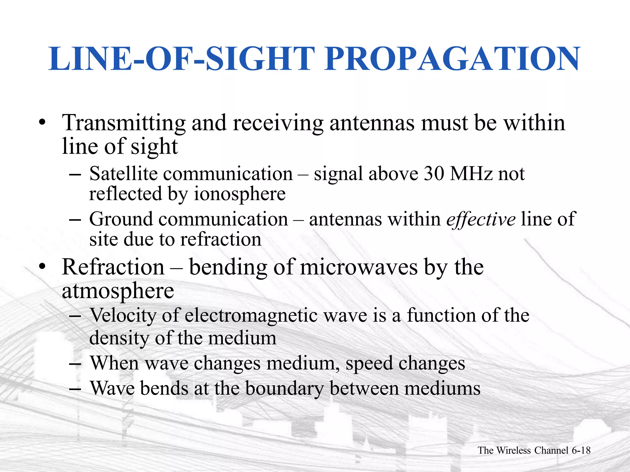 LINE-OF-SIGHT PROPAGATION
The Wireless Channel 6-18
• Transmitting and receiving antennas must be within
line of sight
– Satellite communication – signal above 30 MHz not
reflected by ionosphere
– Ground communication – antennas within effective line of
site due to refraction
• Refraction – bending of microwaves by the
atmosphere
– Velocity of electromagnetic wave is a function of the
density of the medium
– When wave changes medium, speed changes
– Wave bends at the boundary between mediums
 