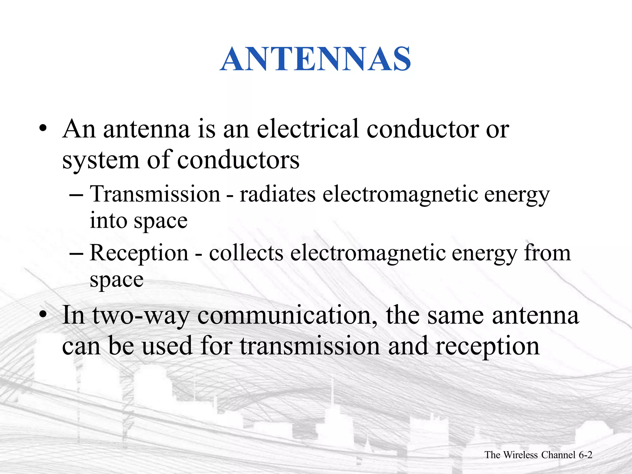 ANTENNAS
The Wireless Channel 6-2
• An antenna is an electrical conductor or
system of conductors
– Transmission - radiates electromagnetic energy
into space
– Reception - collects electromagnetic energy from
space
• In two-way communication, the same antenna
can be used for transmission and reception
 