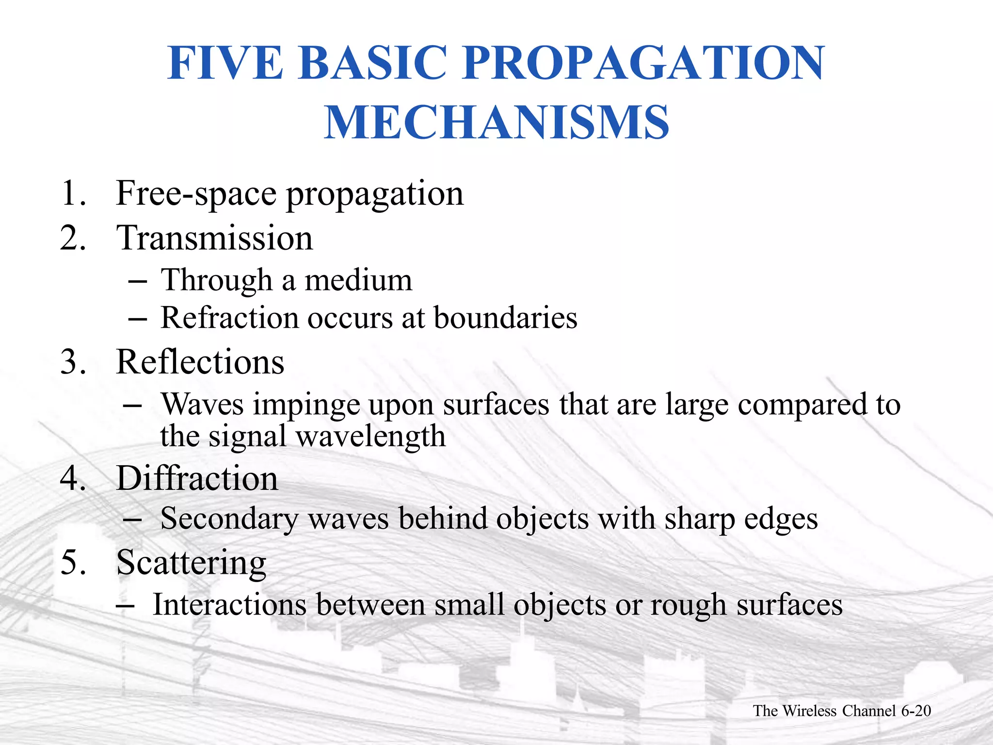 FIVE BASIC PROPAGATION
MECHANISMS
The Wireless Channel 6-20
1. Free-space propagation
2. Transmission
– Through a medium
– Refraction occurs at boundaries
3. Reflections
– Waves impinge upon surfaces that are large compared to
the signal wavelength
4. Diffraction
– Secondary waves behind objects with sharp edges
5. Scattering
– Interactions between small objects or rough surfaces
 