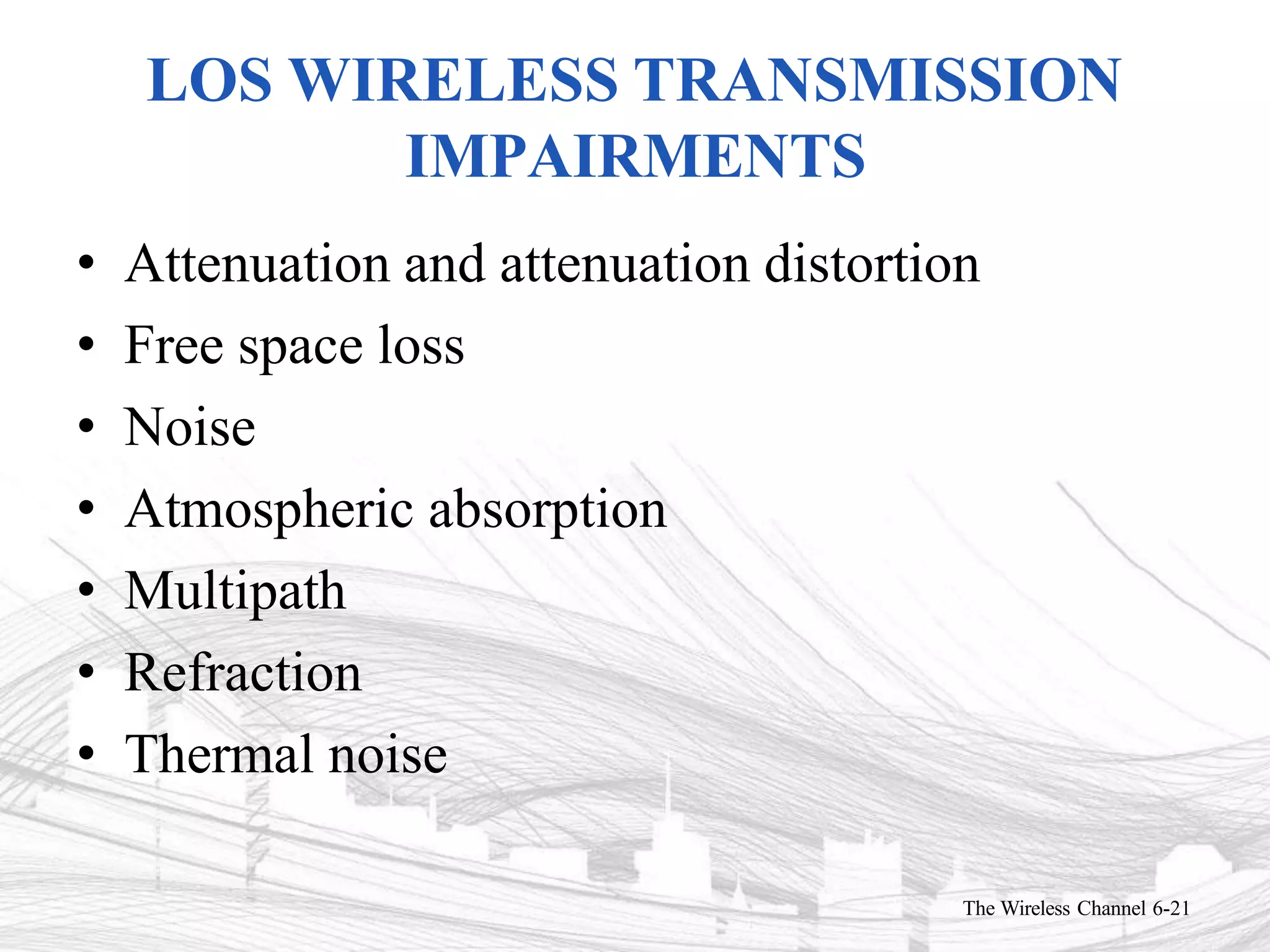 LOS WIRELESS TRANSMISSION
IMPAIRMENTS
The Wireless Channel 6-21
• Attenuation and attenuation distortion
• Free space loss
• Noise
• Atmospheric absorption
• Multipath
• Refraction
• Thermal noise
 