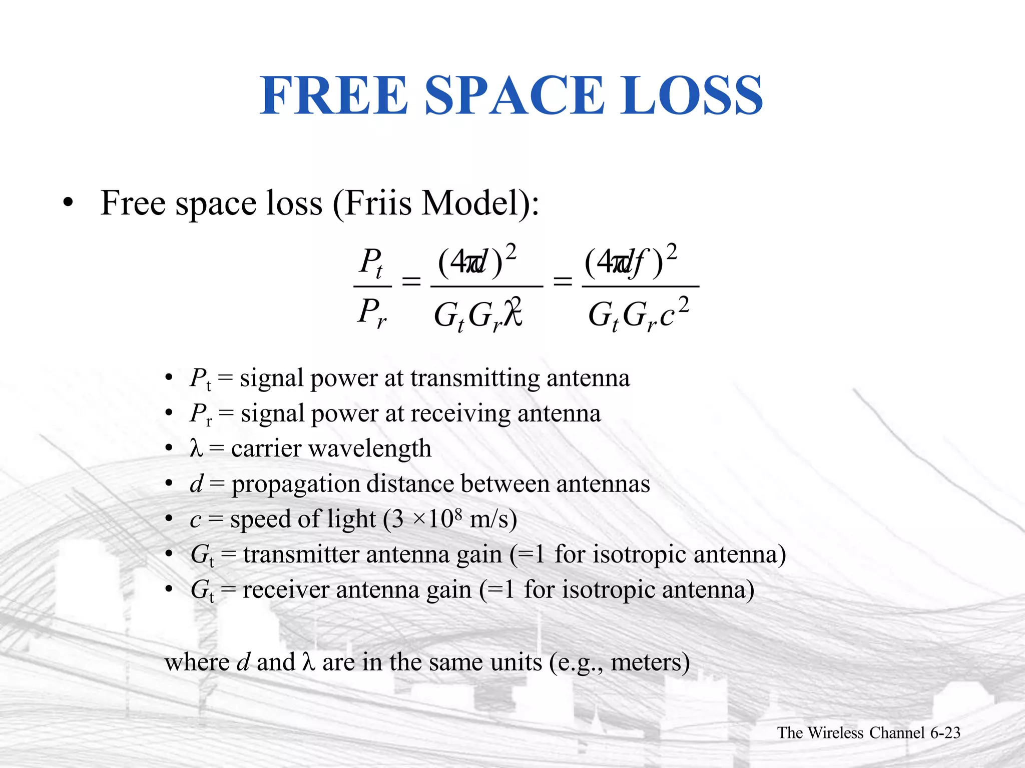 FREE SPACE LOSS
• Free space loss (Friis Model):
Pt 
(4
d)2

(4
df )2
• Pt = signal power at transmitting antenna
• Pr = signal power at receiving antenna
• λ = carrier wavelength
• d = propagation distance between antennas
• c = speed of light 3 ×108 m/s)
• Gt = transmitter antenna gain (=1 for isotropic antenna)
• Gt = receiver antenna gain (=1 for isotropic antenna)
where d and λ are in the same units (e.g., meters)
GtGrc2
The Wireless Channel 6-23
GtGr
2
Pr
 