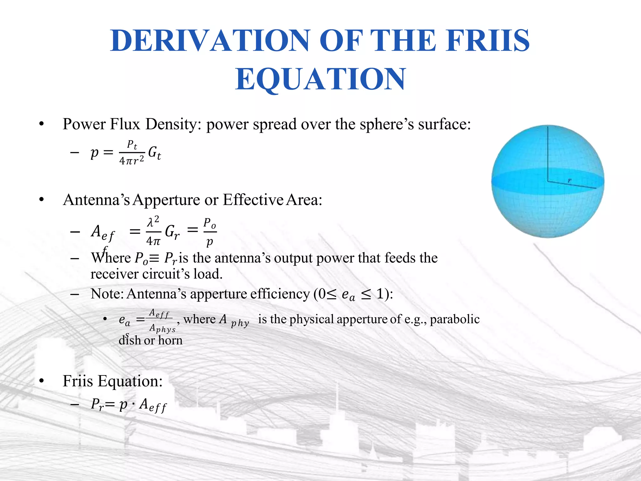 DERIVATION OF THE FRIIS
EQUATION
• Power Flux Density: power spread over the sphere’s surface:
– 𝑝 =
𝑃𝑡
4𝜋𝑟2
𝐺𝑡
• Antenna’sApperture or EffectiveArea:
𝑒𝑓
𝑓
𝜆2
𝐺𝑟 = 𝑃𝑜
4𝜋 𝑝
– 𝐴 =
– Where 𝑃𝑜≡ 𝑃𝑟is the antenna’s output power that feeds the
receiver circuit’s load.
– Note:Antenna’s apperture efficiency (0≤ 𝑒𝑎 ≤ 1):
𝐴𝑝ℎ𝑦𝑠
• 𝑒 =
𝐴𝑒𝑓𝑓
, where 𝐴
𝑎 𝑝ℎ𝑦
𝑠
is the physical apperture of e.g., parabolic
dish or horn
• Friis Equation:
– 𝑃𝑟= 𝑝 ∙ 𝐴𝑒𝑓𝑓
 