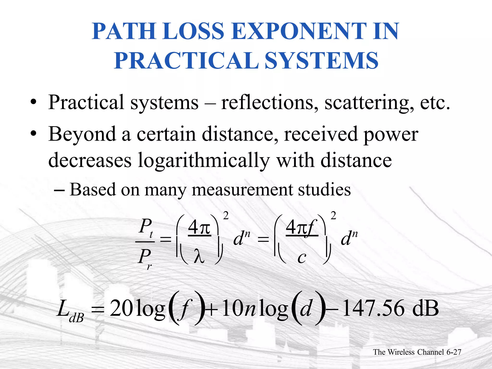 PATH LOSS EXPONENT IN
PRACTICAL SYSTEMS
• Practical systems – reflections, scattering, etc.
• Beyond a certain distance, received power
decreases logarithmically with distance
– Based on many measurement studies
Pt
r
P   
The Wireless Channel 6-27
 c 
2 2

 4
dn

 4f 
dn
LdB  20logf 10nlogd147.56 dB
 