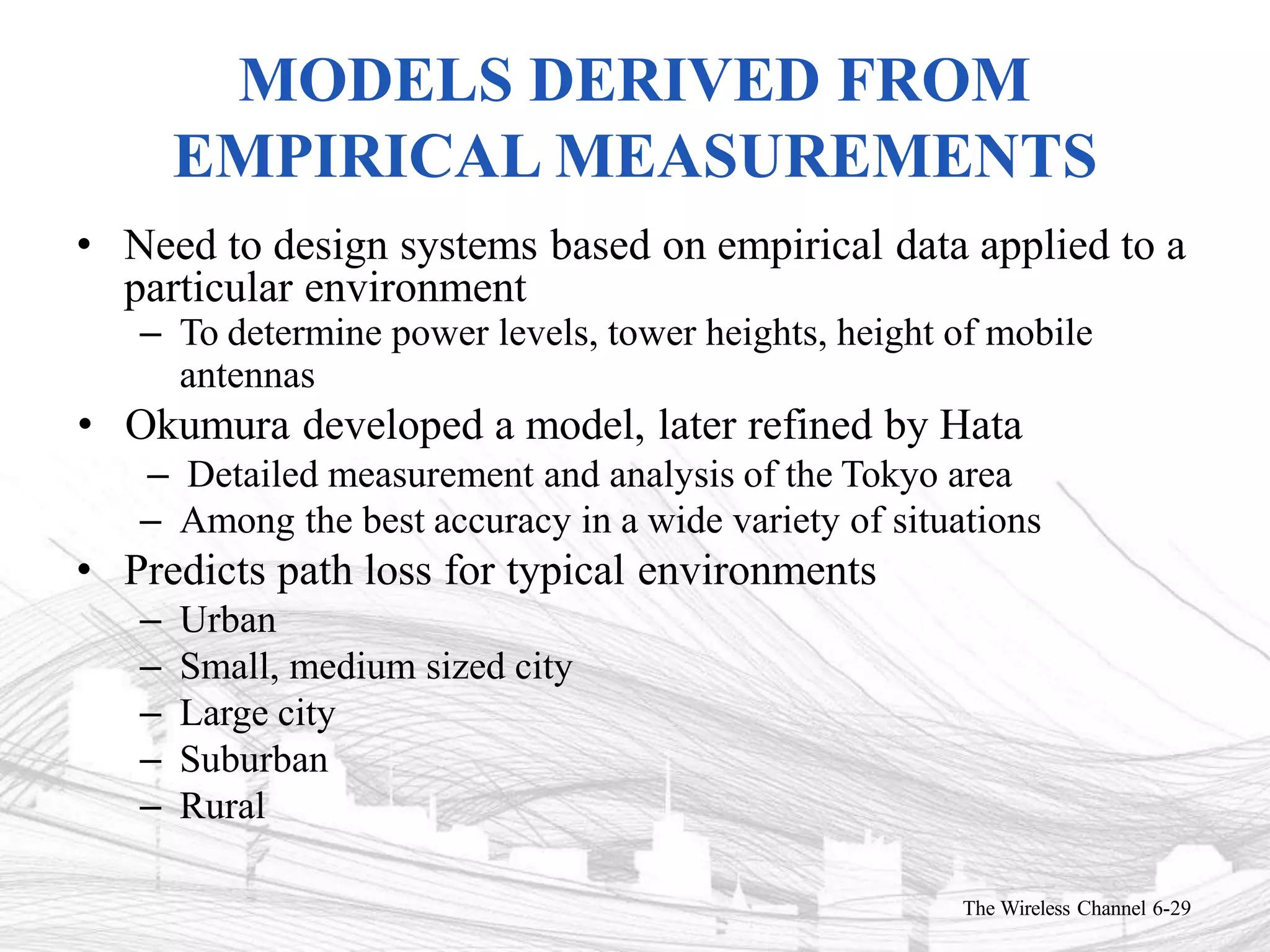 MODELS DERIVED FROM
EMPIRICAL MEASUREMENTS
The Wireless Channel 6-29
• Need to design systems based on empirical data applied to a
particular environment
– To determine power levels, tower heights, height of mobile
antennas
• Okumura developed a model, later refined by Hata
– Detailed measurement and analysis of the Tokyo area
– Among the best accuracy in a wide variety of situations
• Predicts path loss for typical environments
– Urban
– Small, medium sized city
– Large city
– Suburban
– Rural
 