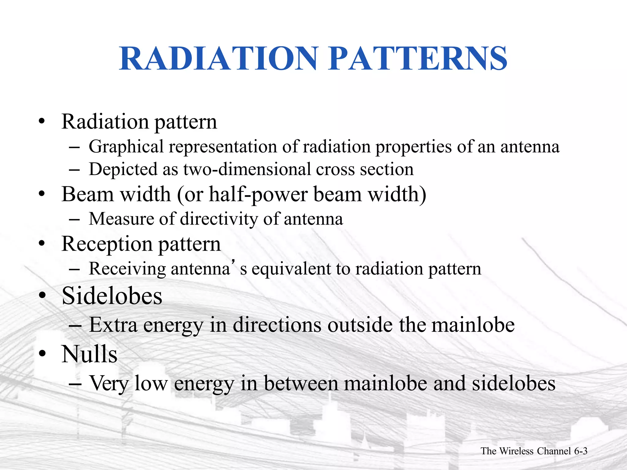 RADIATION PATTERNS
The Wireless Channel 6-3
• Radiation pattern
– Graphical representation of radiation properties of an antenna
– Depicted as two-dimensional cross section
• Beam width (or half-power beam width)
– Measure of directivity of antenna
• Reception pattern
– Receiving antenna’s equivalent to radiation pattern
• Sidelobes
– Extra energy in directions outside the mainlobe
• Nulls
– Very low energy in between mainlobe and sidelobes
 