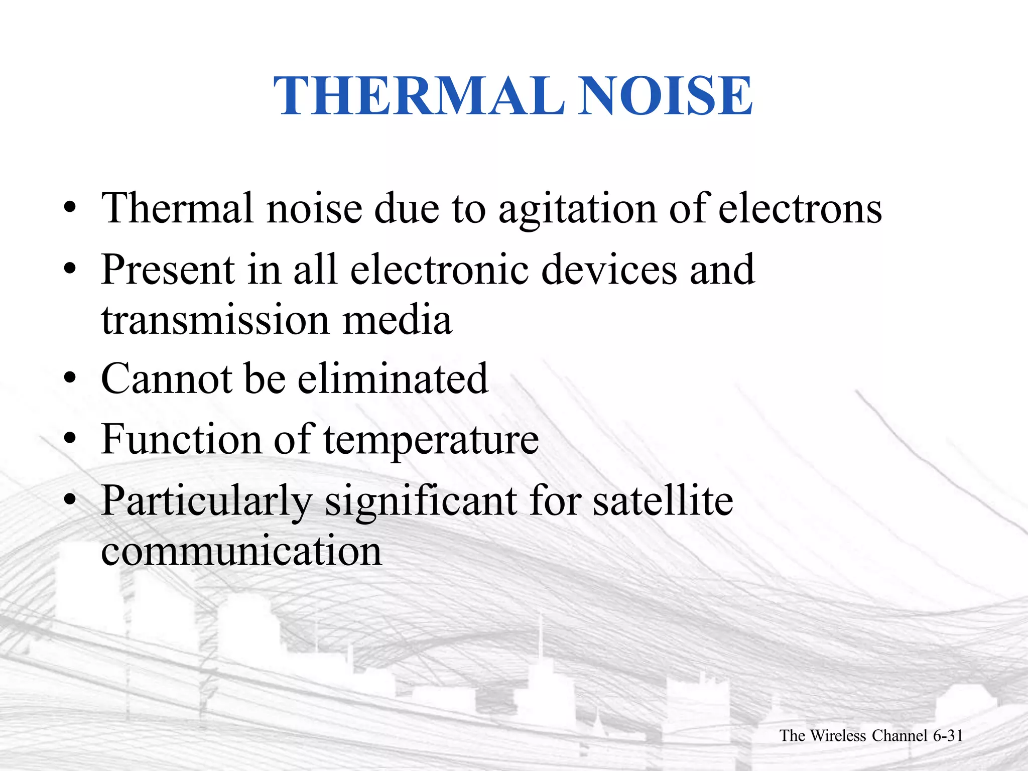 THERMAL NOISE
The Wireless Channel 6-31
• Thermal noise due to agitation of electrons
• Present in all electronic devices and
transmission media
• Cannot be eliminated
• Function of temperature
• Particularly significant for satellite
communication
 