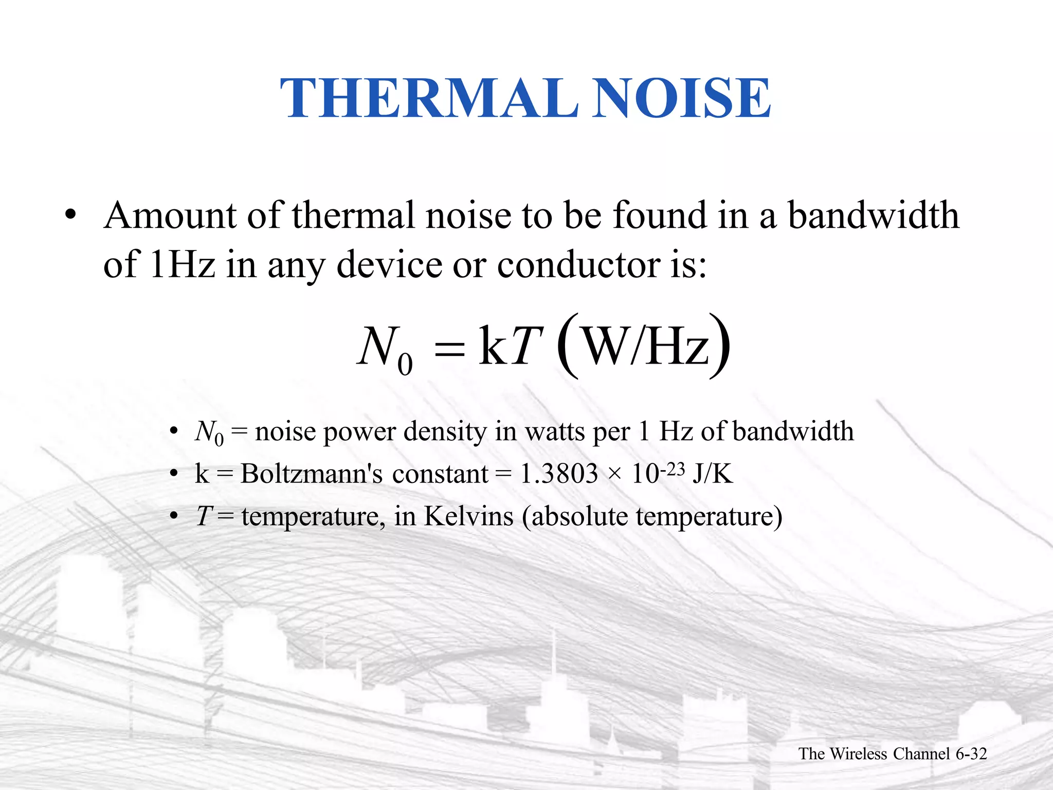THERMAL NOISE
The Wireless Channel 6-32
• Amount of thermal noise to be found in a bandwidth
of 1Hz in any device or conductor is:
N0  kT W/Hz
• N0 = noise power density in watts per 1 Hz of bandwidth
• k = Boltzmann's constant = 1.3803 × 10-23 J/K
• T = temperature, in Kelvins (absolute temperature)
 