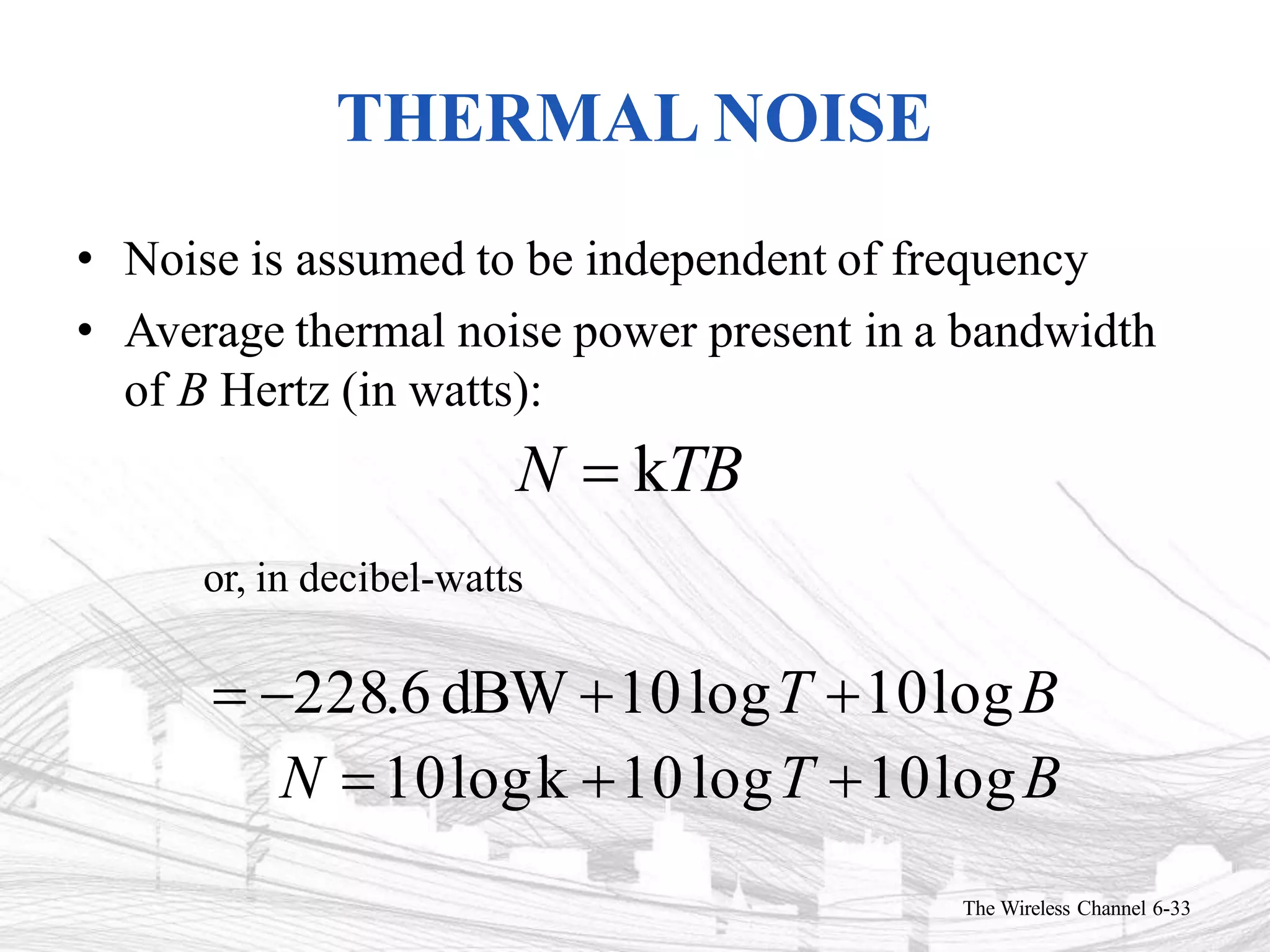 THERMAL NOISE
The Wireless Channel 6-33
• Noise is assumed to be independent of frequency
• Average thermal noise power present in a bandwidth
of B Hertz (in watts):
N  kTB
or, in decibel-watts
 228.6 dBW 10logT 10logB
N 10logk 10logT 10logB
 