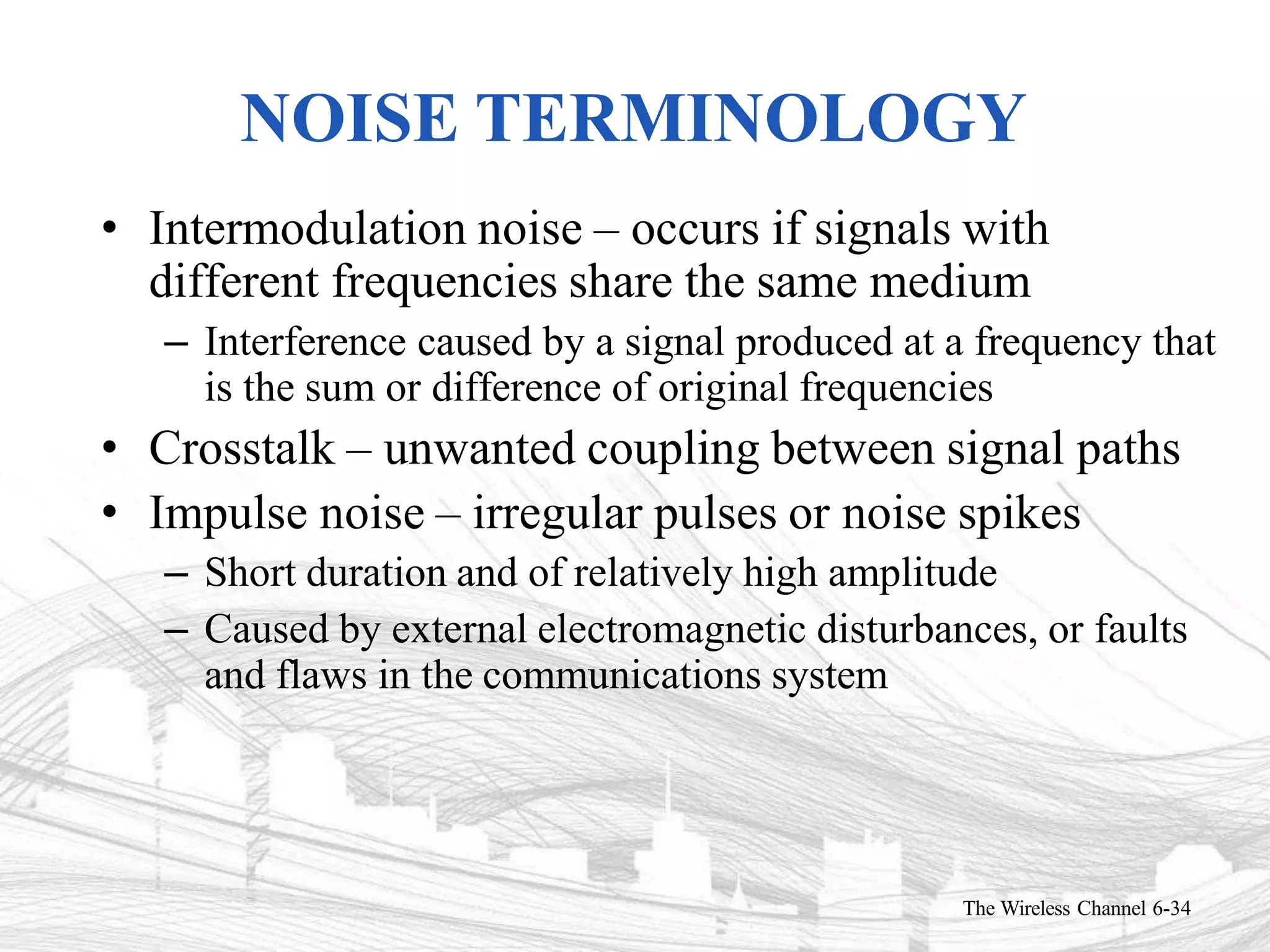 NOISE TERMINOLOGY
The Wireless Channel 6-34
• Intermodulation noise – occurs if signals with
different frequencies share the same medium
– Interference caused by a signal produced at a frequency that
is the sum or difference of original frequencies
• Crosstalk – unwanted coupling between signal paths
• Impulse noise – irregular pulses or noise spikes
– Short duration and of relatively high amplitude
– Caused by external electromagnetic disturbances, or faults
and flaws in the communications system
 