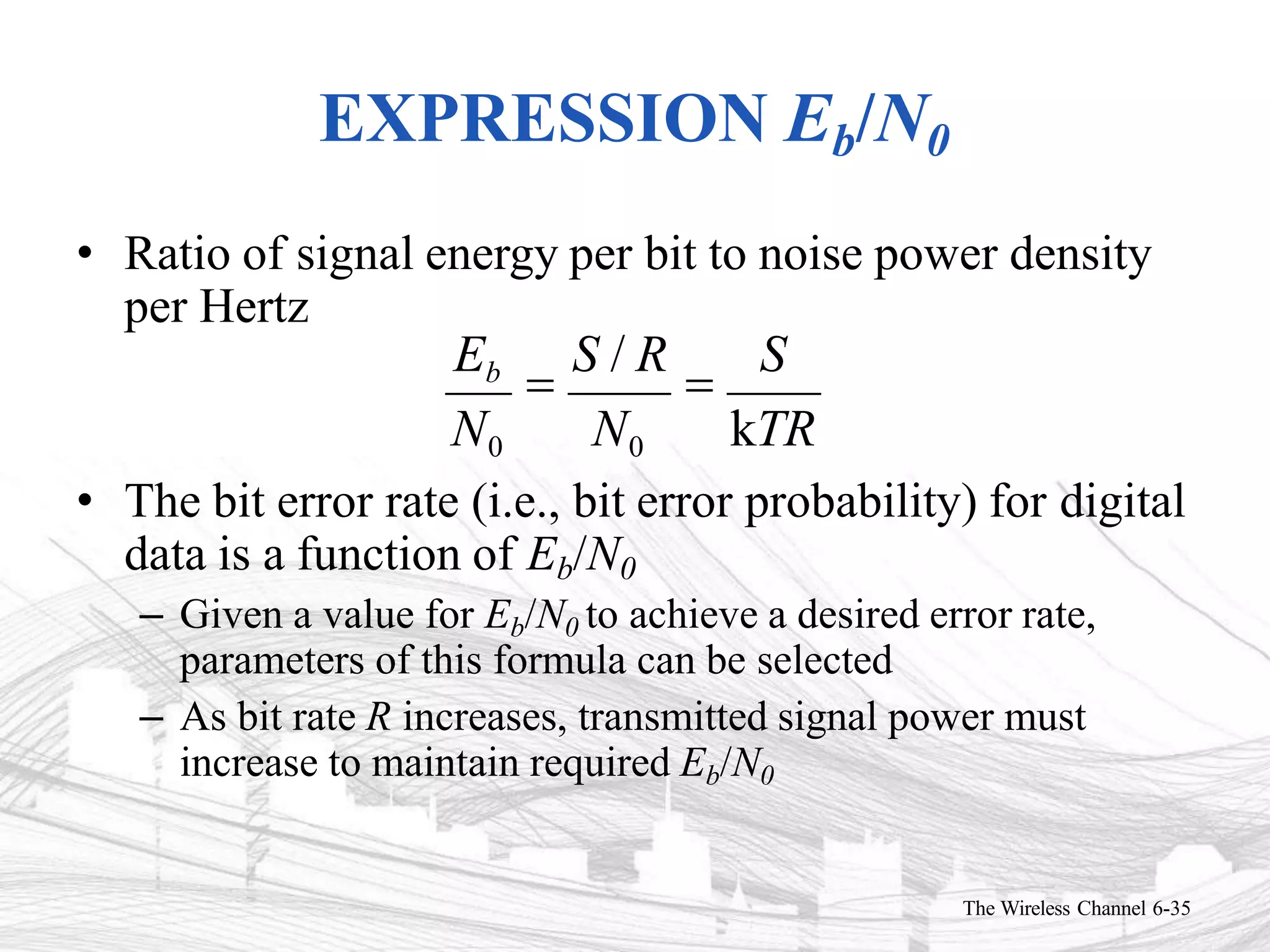 EXPRESSION Eb/N0
• Ratio of signal energy per bit to noise power density
per Hertz
Eb

S / R

S
N0 N0 kTR
• The bit error rate (i.e., bit error probability) for digital
data is a function of Eb/N0
– Given a value for Eb/N0 to achieve a desired error rate,
parameters of this formula can be selected
– As bit rate R increases, transmitted signal power must
increase to maintain required Eb/N0
The Wireless Channel 6-35
 