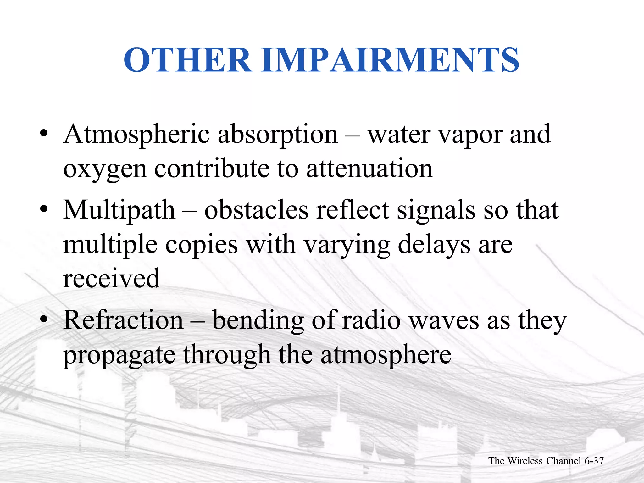 OTHER IMPAIRMENTS
The Wireless Channel 6-37
• Atmospheric absorption – water vapor and
oxygen contribute to attenuation
• Multipath – obstacles reflect signals so that
multiple copies with varying delays are
received
• Refraction – bending of radio waves as they
propagate through the atmosphere
 