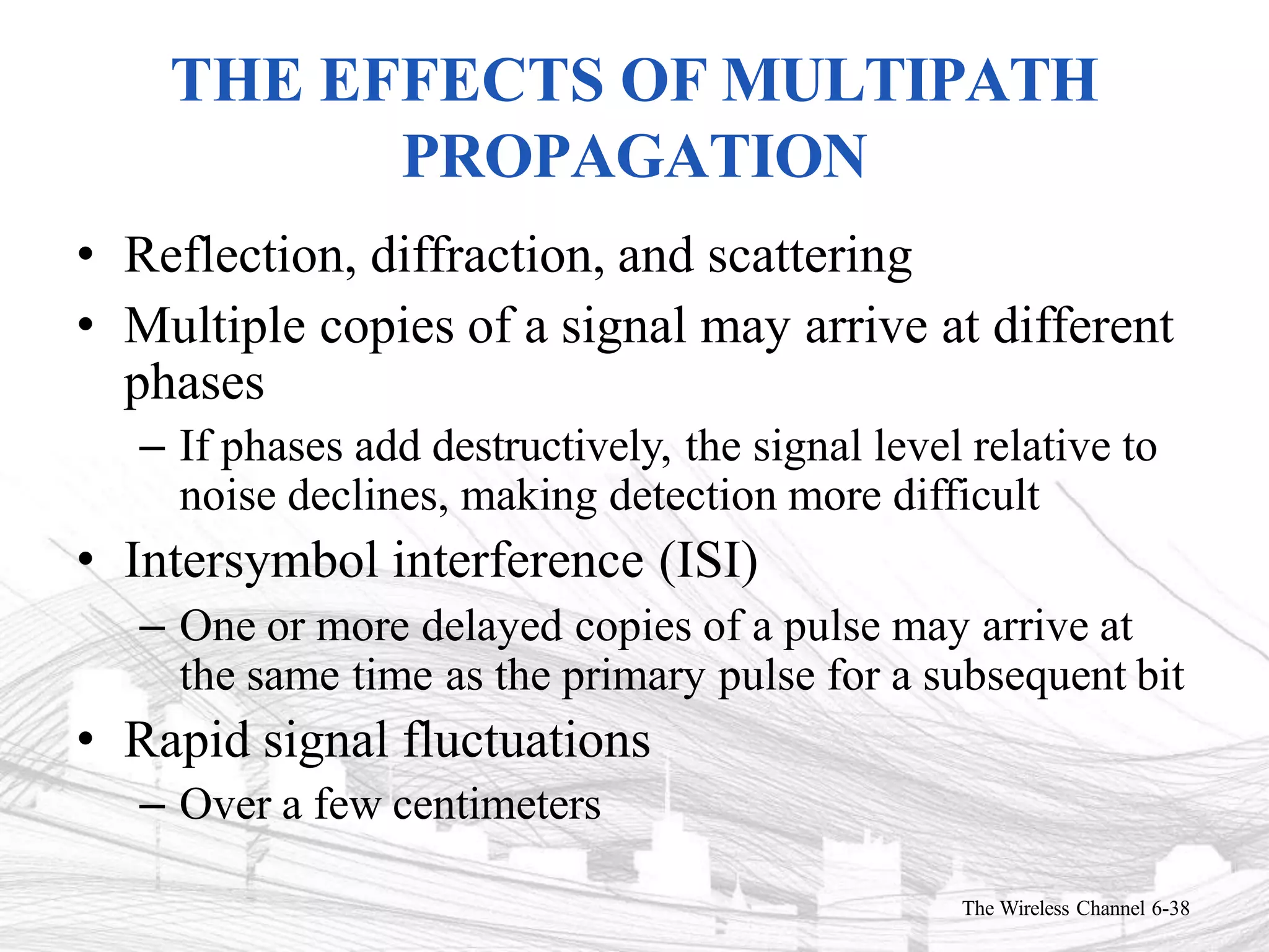 THE EFFECTS OF MULTIPATH
PROPAGATION
The Wireless Channel 6-38
• Reflection, diffraction, and scattering
• Multiple copies of a signal may arrive at different
phases
– If phases add destructively, the signal level relative to
noise declines, making detection more difficult
• Intersymbol interference (ISI)
– One or more delayed copies of a pulse may arrive at
the same time as the primary pulse for a subsequent bit
• Rapid signal fluctuations
– Over a few centimeters
 