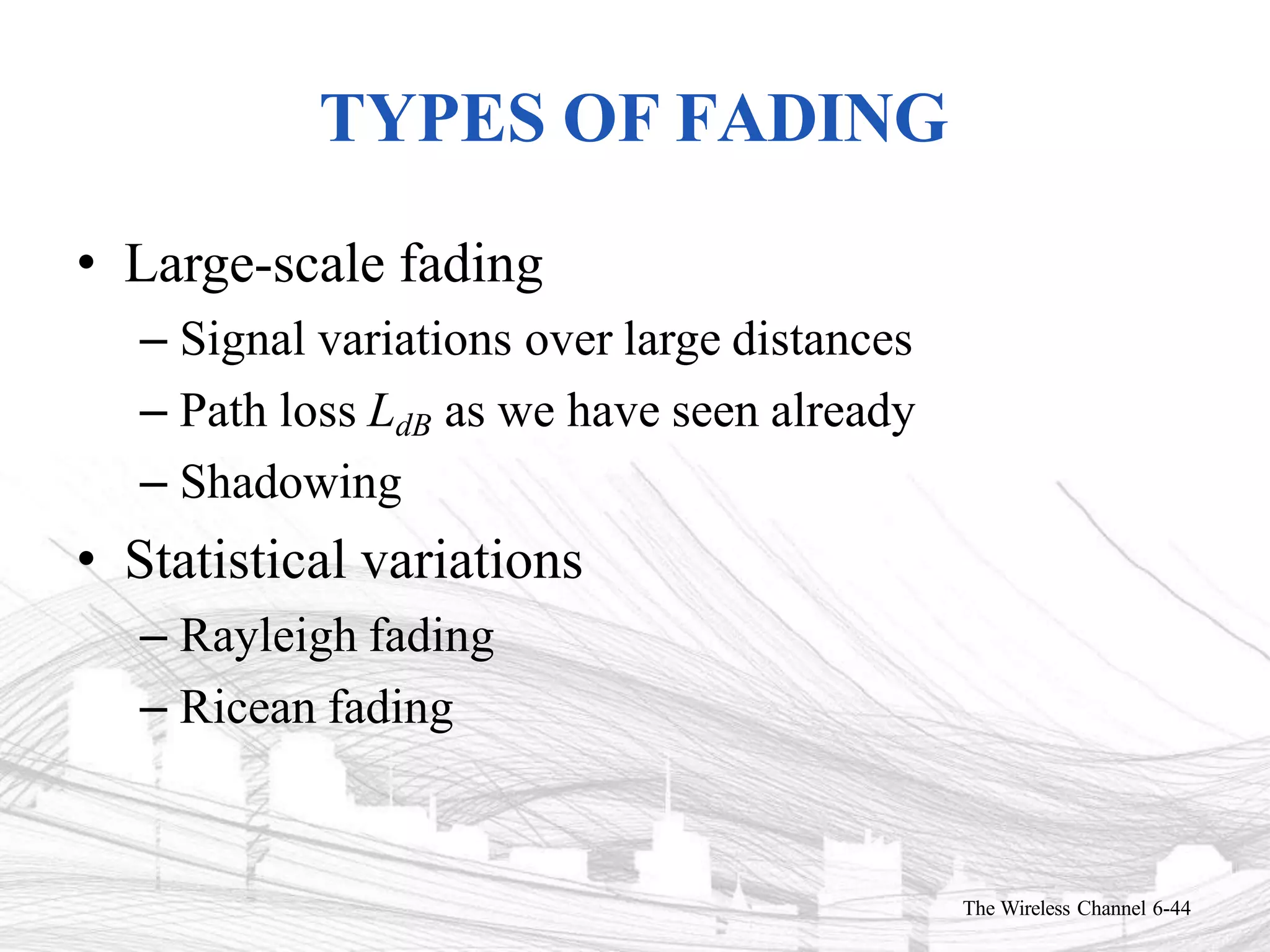 TYPES OF FADING
The Wireless Channel 6-44
• Large-scale fading
– Signal variations over large distances
– Path loss LdB as we have seen already
– Shadowing
• Statistical variations
– Rayleigh fading
– Ricean fading
 
