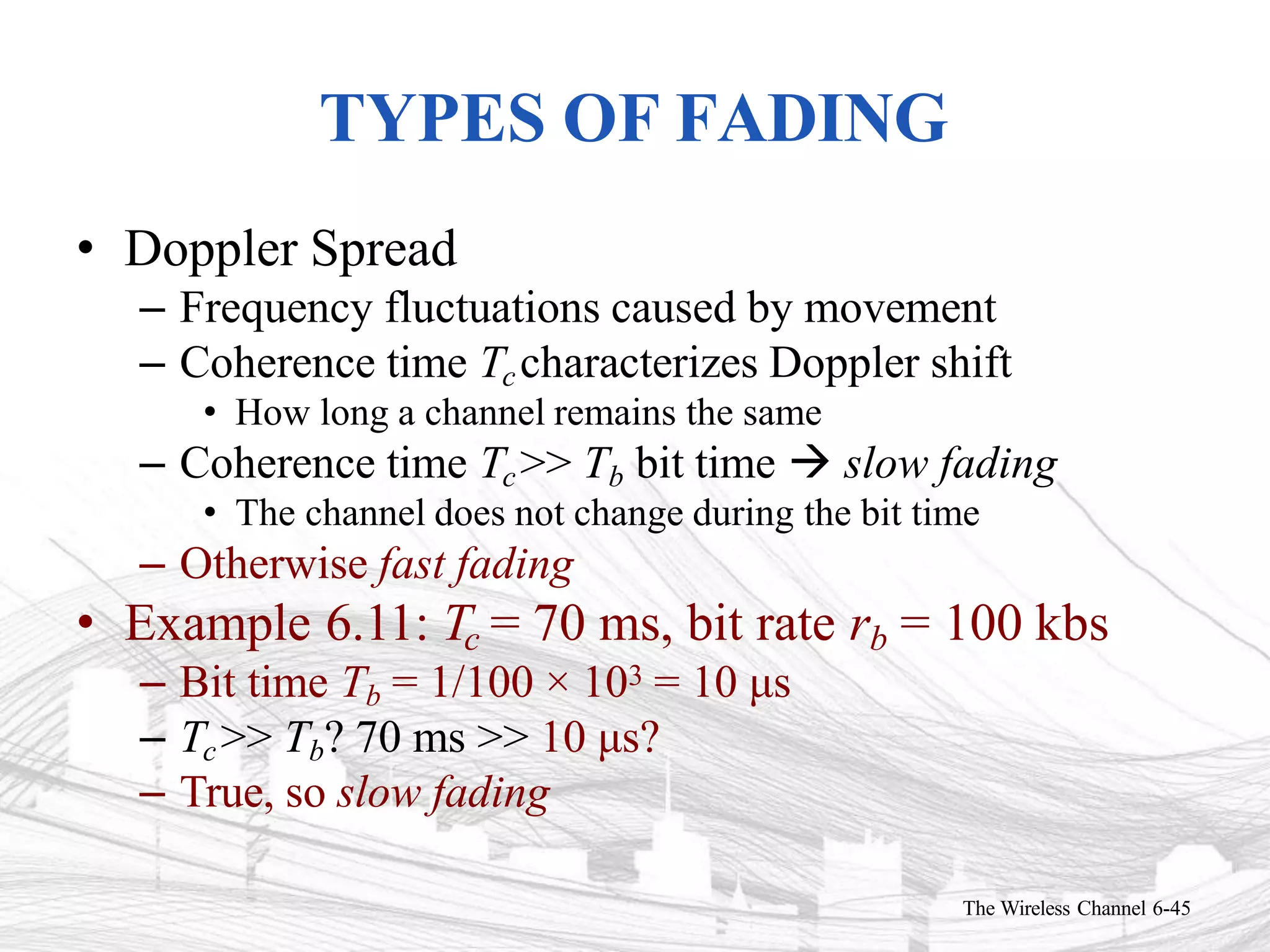 TYPES OF FADING
The Wireless Channel 6-45
• Doppler Spread
– Frequency fluctuations caused by movement
– Coherence time Tccharacterizes Doppler shift
• How long a channel remains the same
– Coherence time Tc>> Tb bit time  slow fading
• The channel does not change during the bit time
– Otherwise fast fading
• Example 6.11: Tc = 70 ms, bit rate rb = 100 kbs
– Bit time Tb = 1/100 × 103 = 10 μs
– Tc>> Tb? 70 ms >> 10 μs?
– True, so slow fading
 