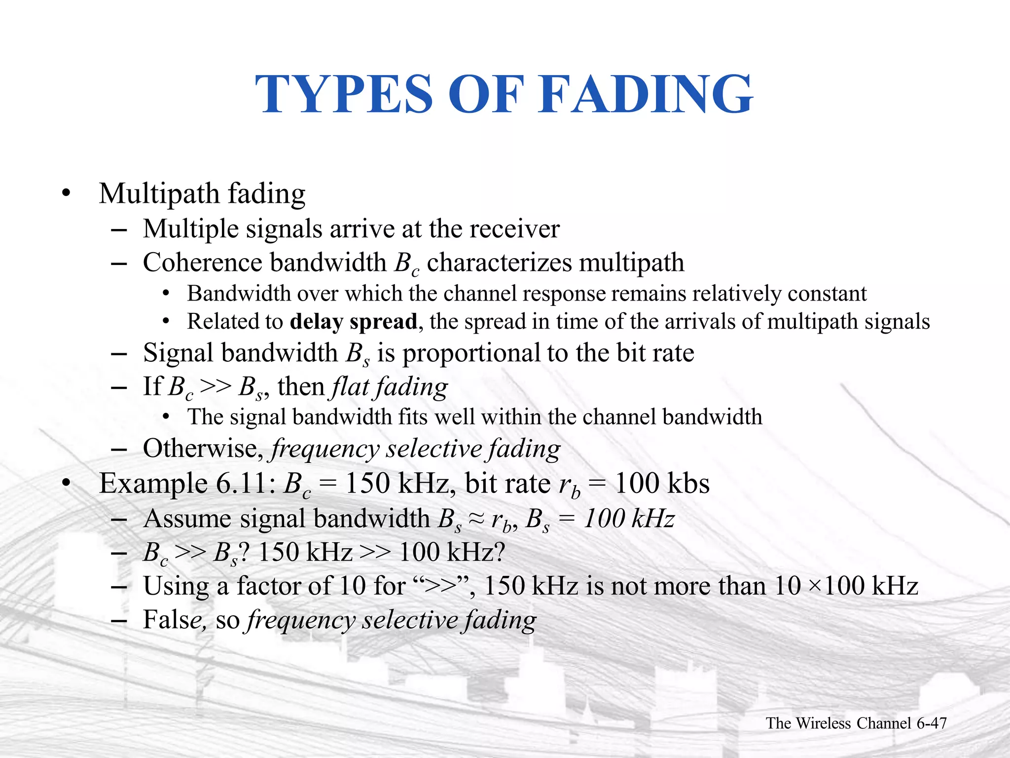 TYPES OF FADING
The Wireless Channel 6-47
• Multipath fading
– Multiple signals arrive at the receiver
– Coherence bandwidth Bc characterizes multipath
• Bandwidth over which the channel response remains relatively constant
• Related to delay spread, the spread in time of the arrivals of multipath signals
– Signal bandwidth Bs is proportional to the bit rate
– If Bc >> Bs, then flat fading
• The signal bandwidth fits well within the channel bandwidth
– Otherwise, frequency selective fading
• Example 6.11: Bc = 150 kHz, bit rate rb = 100 kbs
– Assume signal bandwidth Bs ≈ rb, Bs = 100 kHz
– Bc >> Bs? 150 kHz >> 100 kHz?
– Using a factor of 10 for “>>”, 150 kHz is not more than 10 ×100 kHz
– False, so frequency selective fading
 