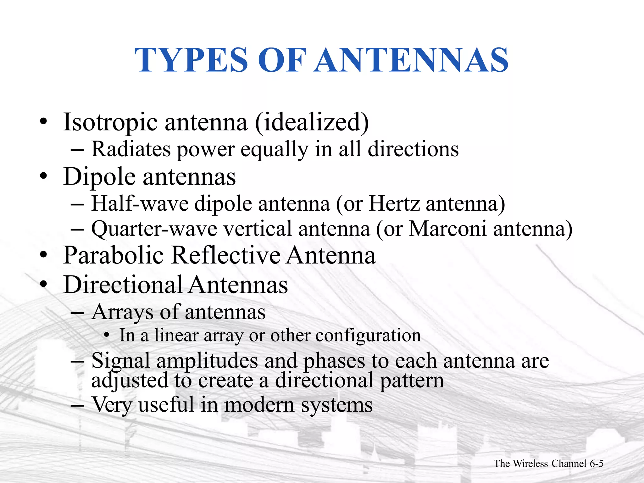 TYPES OF ANTENNAS
The Wireless Channel 6-5
• Isotropic antenna (idealized)
– Radiates power equally in all directions
• Dipole antennas
– Half-wave dipole antenna (or Hertz antenna)
– Quarter-wave vertical antenna (or Marconi antenna)
• Parabolic Reflective Antenna
• DirectionalAntennas
– Arrays of antennas
• In a linear array or other configuration
– Signal amplitudes and phases to each antenna are
adjusted to create a directional pattern
– Very useful in modern systems
 