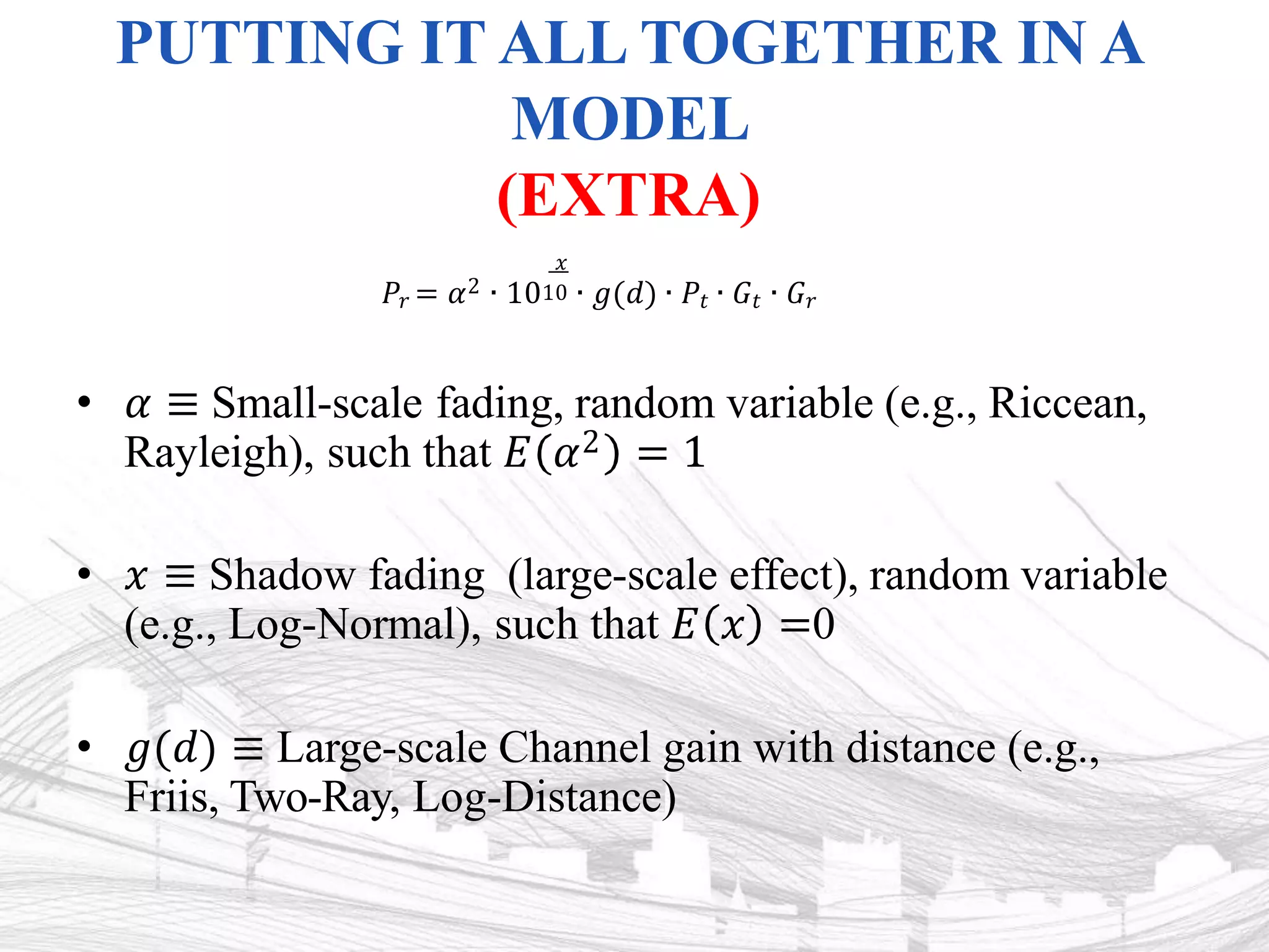 PUTTING IT ALL TOGETHER IN A
MODEL
(EXTRA)
• 𝛼 ≡ Small-scale fading, random variable (e.g., Riccean,
Rayleigh), such that 𝐸 𝛼2 = 1
• 𝑥 ≡ Shadow fading (large-scale effect), random variable
(e.g., Log-Normal), such that 𝐸 𝑥 =0
• 𝑔(𝑑) ≡ Large-scale Channel gain with distance (e.g.,
Friis, Two-Ray, Log-Distance)
𝑥
𝑃𝑟 = 𝛼2 ∙ 1010 ∙ 𝑔(𝑑) ∙ 𝑃𝑡 ∙ 𝐺𝑡 ∙ 𝐺𝑟
 