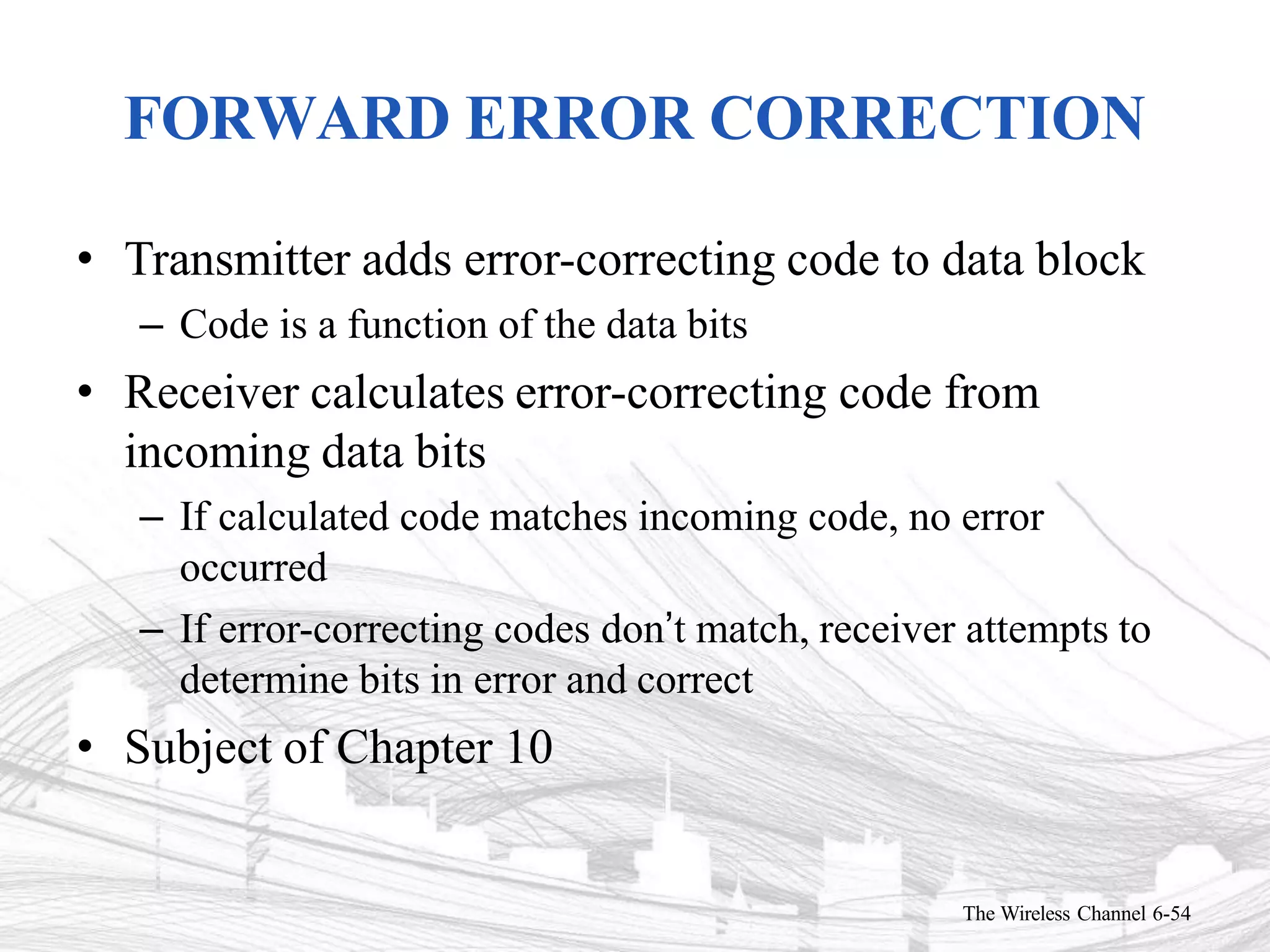 FORWARD ERROR CORRECTION
The Wireless Channel 6-54
• Transmitter adds error-correcting code to data block
– Code is a function of the data bits
• Receiver calculates error-correcting code from
incoming data bits
– If calculated code matches incoming code, no error
occurred
– If error-correcting codes don’t match, receiver attempts to
determine bits in error and correct
• Subject of Chapter 10
 