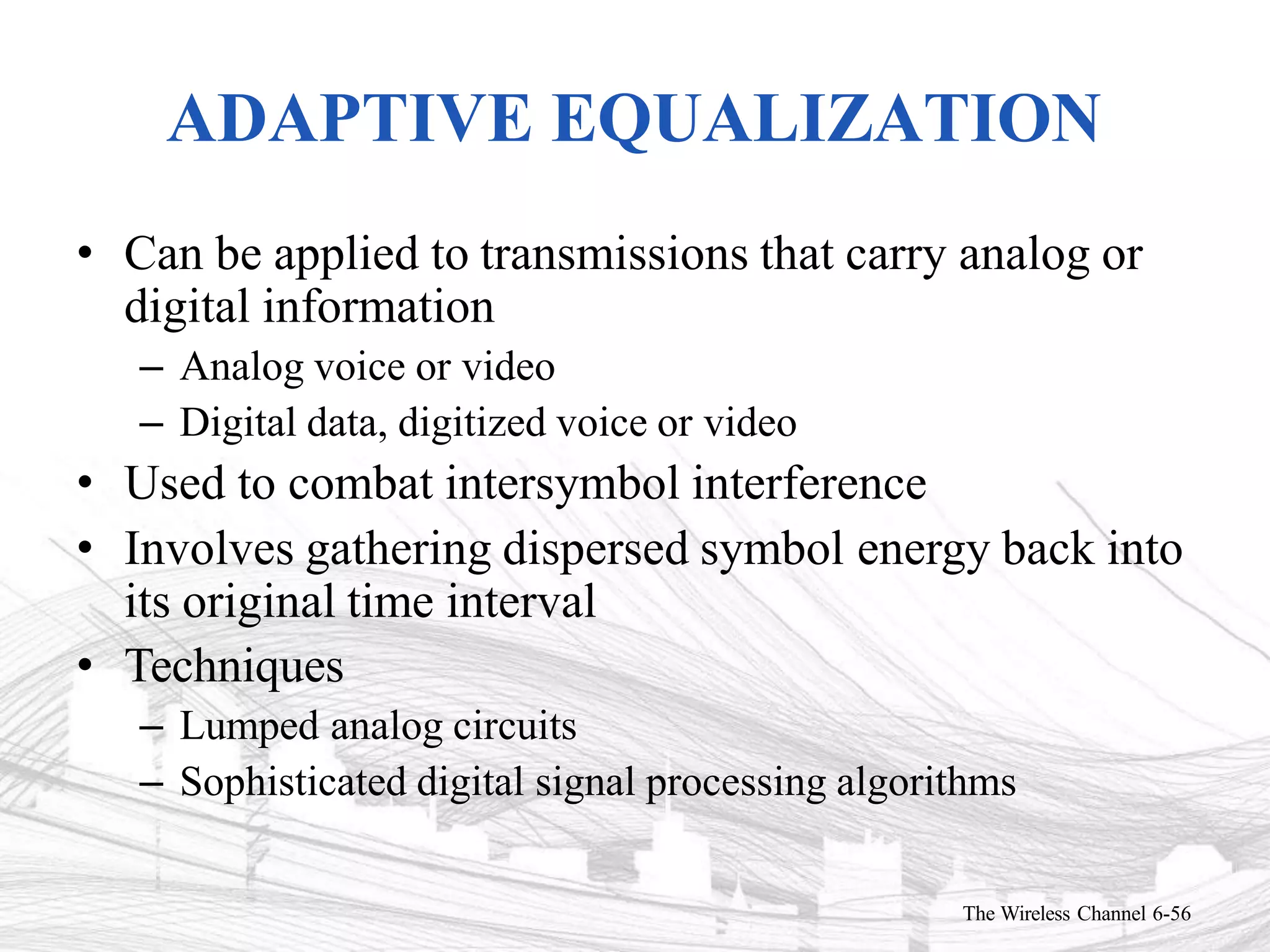 ADAPTIVE EQUALIZATION
The Wireless Channel 6-56
• Can be applied to transmissions that carry analog or
digital information
– Analog voice or video
– Digital data, digitized voice or video
• Used to combat intersymbol interference
• Involves gathering dispersed symbol energy back into
its original time interval
• Techniques
– Lumped analog circuits
– Sophisticated digital signal processing algorithms
 