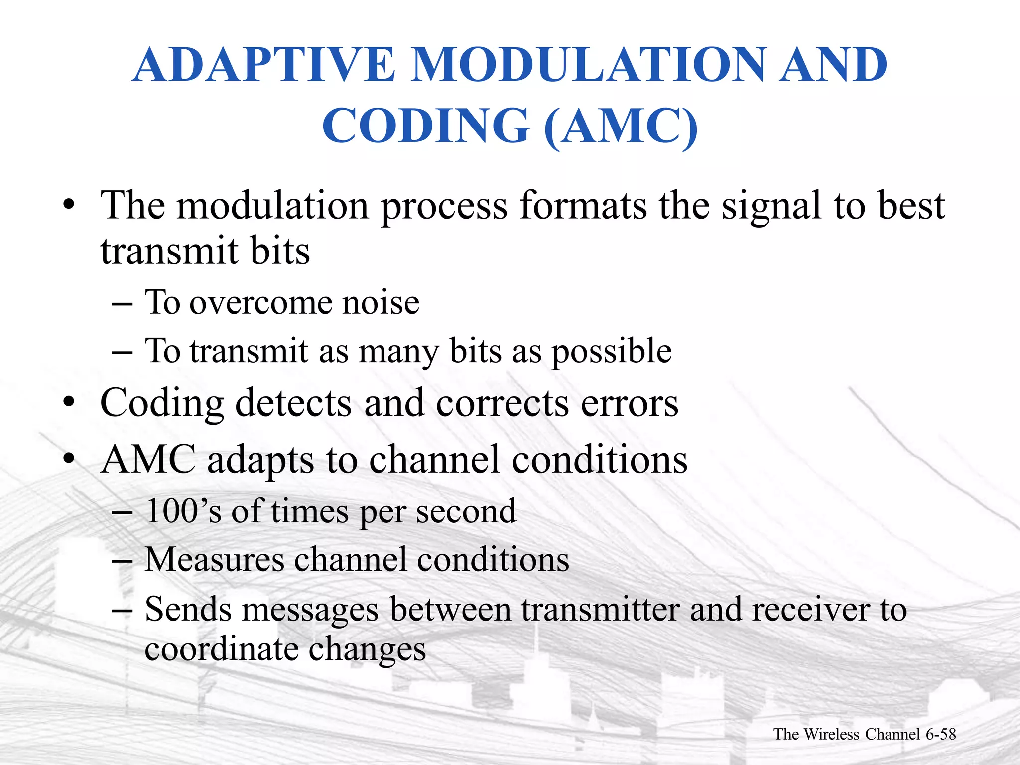 ADAPTIVE MODULATION AND
CODING (AMC)
The Wireless Channel 6-58
• The modulation process formats the signal to best
transmit bits
– To overcome noise
– To transmit as many bits as possible
• Coding detects and corrects errors
• AMC adapts to channel conditions
– 100’s of times per second
– Measures channel conditions
– Sends messages between transmitter and receiver to
coordinate changes
 