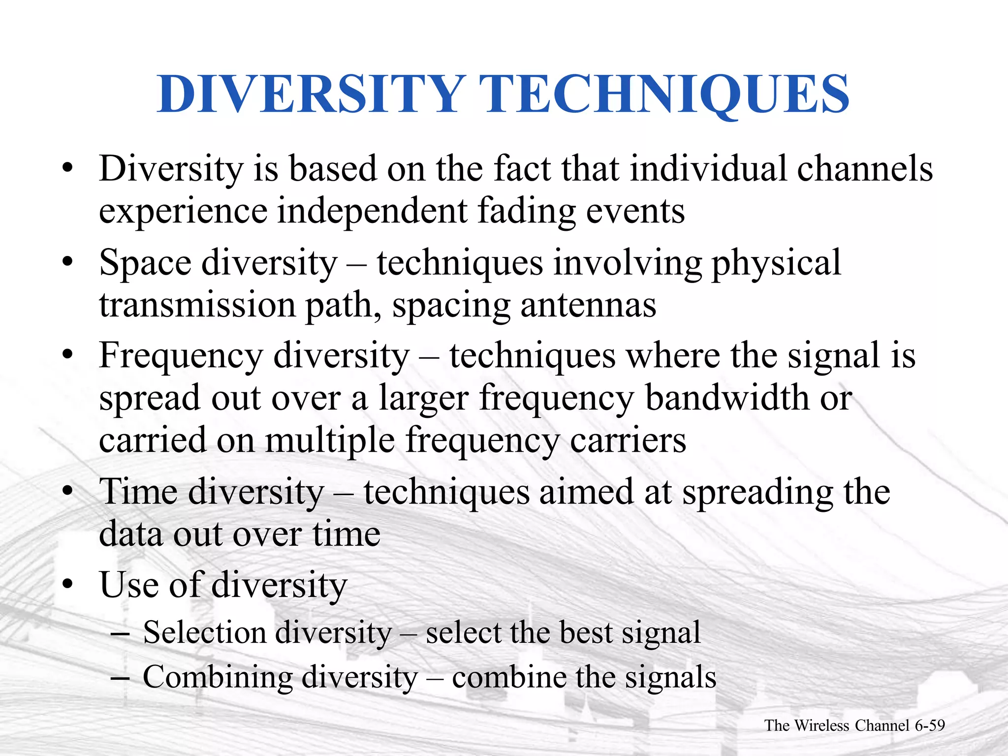 DIVERSITY TECHNIQUES
The Wireless Channel 6-59
• Diversity is based on the fact that individual channels
experience independent fading events
• Space diversity – techniques involving physical
transmission path, spacing antennas
• Frequency diversity – techniques where the signal is
spread out over a larger frequency bandwidth or
carried on multiple frequency carriers
• Time diversity – techniques aimed at spreading the
data out over time
• Use of diversity
– Selection diversity – select the best signal
– Combining diversity – combine the signals
 