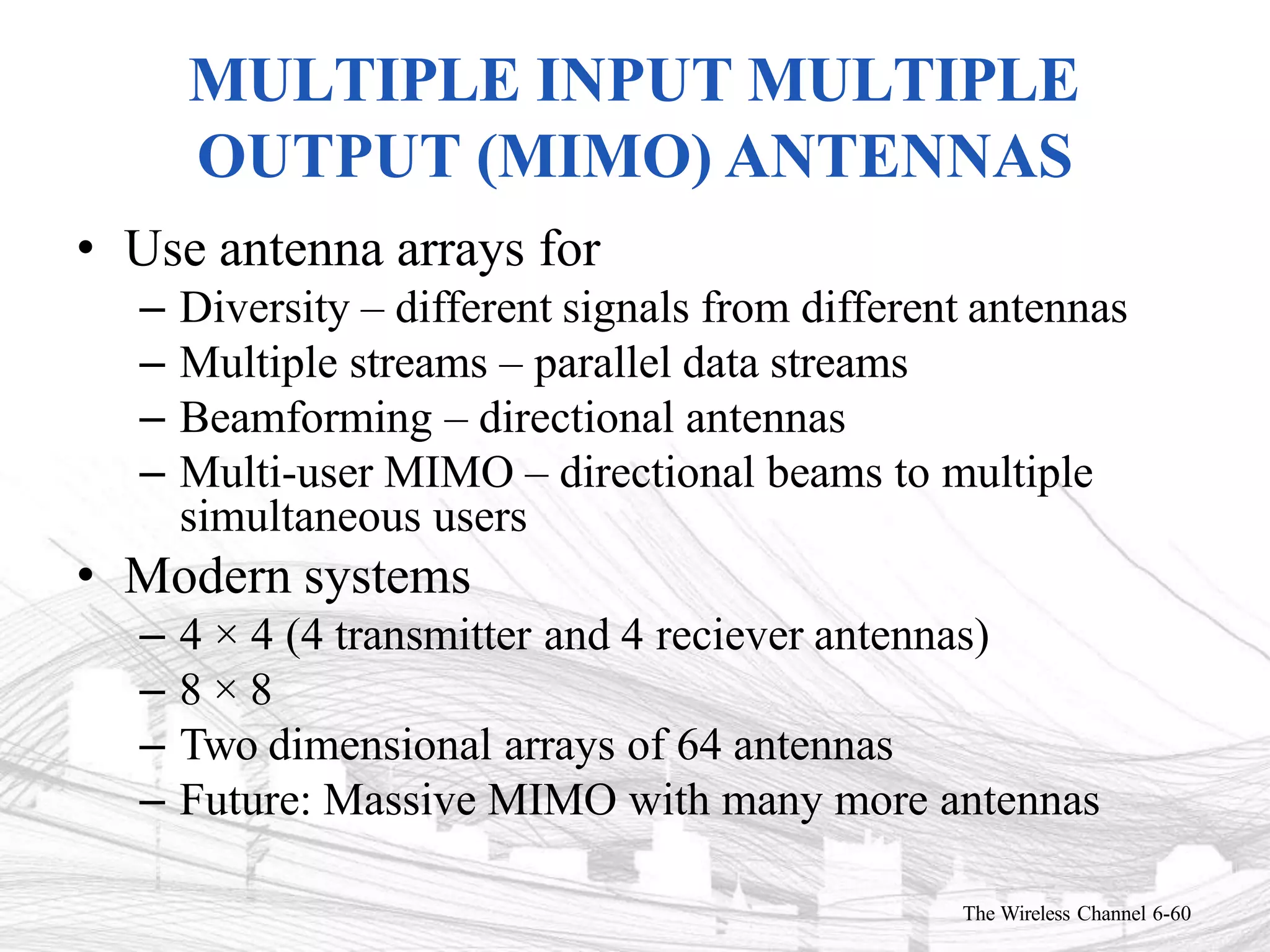 MULTIPLE INPUT MULTIPLE
OUTPUT (MIMO) ANTENNAS
The Wireless Channel 6-60
• Use antenna arrays for
– Diversity – different signals from different antennas
– Multiple streams – parallel data streams
– Beamforming – directional antennas
– Multi-user MIMO – directional beams to multiple
simultaneous users
• Modern systems
– 4 × 4 (4 transmitter and 4 reciever antennas)
– 8 × 8
– Two dimensional arrays of 64 antennas
– Future: Massive MIMO with many more antennas
 