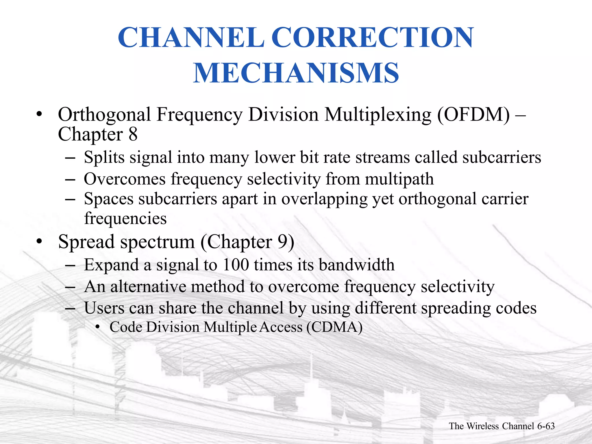 CHANNEL CORRECTION
MECHANISMS
The Wireless Channel 6-63
• Orthogonal Frequency Division Multiplexing (OFDM) –
Chapter 8
– Splits signal into many lower bit rate streams called subcarriers
– Overcomes frequency selectivity from multipath
– Spaces subcarriers apart in overlapping yet orthogonal carrier
frequencies
• Spread spectrum (Chapter 9)
– Expand a signal to 100 times its bandwidth
– An alternative method to overcome frequency selectivity
– Users can share the channel by using different spreading codes
• Code Division MultipleAccess (CDMA)
 