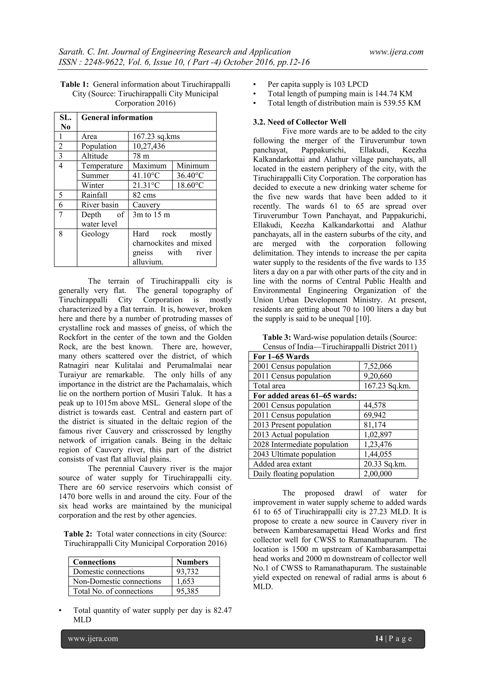 Sarath. C. Int. Journal of Engineering Research and Application www.ijera.com
ISSN : 2248-9622, Vol. 6, Issue 10, ( Part -4) October 2016, pp.12-16
www.ijera.com 14 | P a g e
Table 1: General information about Tiruchirappalli
City (Source: Tiruchirappalli City Municipal
Corporation 2016)
The terrain of Tiruchirappalli city is
generally very flat. The general topography of
Tiruchirappalli City Corporation is mostly
characterized by a flat terrain. It is, however, broken
here and there by a number of protruding masses of
crystalline rock and masses of gneiss, of which the
Rockfort in the center of the town and the Golden
Rock, are the best known. There are, however,
many others scattered over the district, of which
Ratnagiri near Kulitalai and Perumalmalai near
Turaiyur are remarkable. The only hills of any
importance in the district are the Pachamalais, which
lie on the northern portion of Musiri Taluk. It has a
peak up to 1015m above MSL. General slope of the
district is towards east. Central and eastern part of
the district is situated in the deltaic region of the
famous river Cauvery and crisscrossed by lengthy
network of irrigation canals. Being in the deltaic
region of Cauvery river, this part of the district
consists of vast flat alluvial plains.
The perennial Cauvery river is the major
source of water supply for Tiruchirappalli city.
There are 60 service reservoirs which consist of
1470 bore wells in and around the city. Four of the
six head works are maintained by the municipal
corporation and the rest by other agencies.
Table 2: Total water connections in city (Source:
Tiruchirappalli City Municipal Corporation 2016)
• Total quantity of water supply per day is 82.47
MLD
• Per capita supply is 103 LPCD
• Total length of pumping main is 144.74 KM
• Total length of distribution main is 539.55 KM
3.2. Need of Collector Well
Five more wards are to be added to the city
following the merger of the Tiruverumbur town
panchayat, Pappakurichi, Ellakudi, Keezha
Kalkandarkottai and Alathur village panchayats, all
located in the eastern periphery of the city, with the
Tiruchirappalli City Corporation. The corporation has
decided to execute a new drinking water scheme for
the five new wards that have been added to it
recently. The wards 61 to 65 are spread over
Tiruverumbur Town Panchayat, and Pappakurichi,
Ellakudi, Keezha Kalkandarkottai and Alathur
panchayats, all in the eastern suburbs of the city, and
are merged with the corporation following
delimitation. They intends to increase the per capita
water supply to the residents of the five wards to 135
liters a day on a par with other parts of the city and in
line with the norms of Central Public Health and
Environmental Engineering Organization of the
Union Urban Development Ministry. At present,
residents are getting about 70 to 100 liters a day but
the supply is said to be unequal [10].
Table 3: Ward-wise population details (Source:
Census of India—Tiruchirappalli District 2011)
For 1–65 Wards
2001 Census population 7,52,066
2011 Census population 9,20,660
Total area 167.23 Sq.km.
For added areas 61–65 wards:
2001 Census population 44,578
2011 Census population 69,942
2013 Present population 81,174
2013 Actual population 1,02,897
2028 Intermediate population 1,23,476
2043 Ultimate population 1,44,055
Added area extant 20.33 Sq.km.
Daily floating population 2,00,000
The proposed drawl of water for
improvement in water supply scheme to added wards
61 to 65 of Tiruchirappalli city is 27.23 MLD. It is
propose to create a new source in Cauvery river in
between Kambaresamapettai Head Works and first
collector well for CWSS to Ramanathapuram. The
location is 1500 m upstream of Kambarasampettai
head works and 2000 m downstream of collector well
No.1 of CWSS to Ramanathapuram. The sustainable
yield expected on renewal of radial arms is about 6
MLD.
SL.
No
General information
1 Area 167.23 sq.kms
2 Population 10,27,436
3 Altitude 78 m
4 Temperature Maximum Minimum
Summer 41.10°C 36.40°C
Winter 21.31°C 18.60°C
5 Rainfall 82 cms
6 River basin Cauvery
7 Depth of
water level
3m to 15 m
8 Geology Hard rock mostly
charnockites and mixed
gneiss with river
alluvium.
Connections Numbers
Domestic connections 93,732
Non-Domestic connections 1,653
Total No. of connections 95,385
 