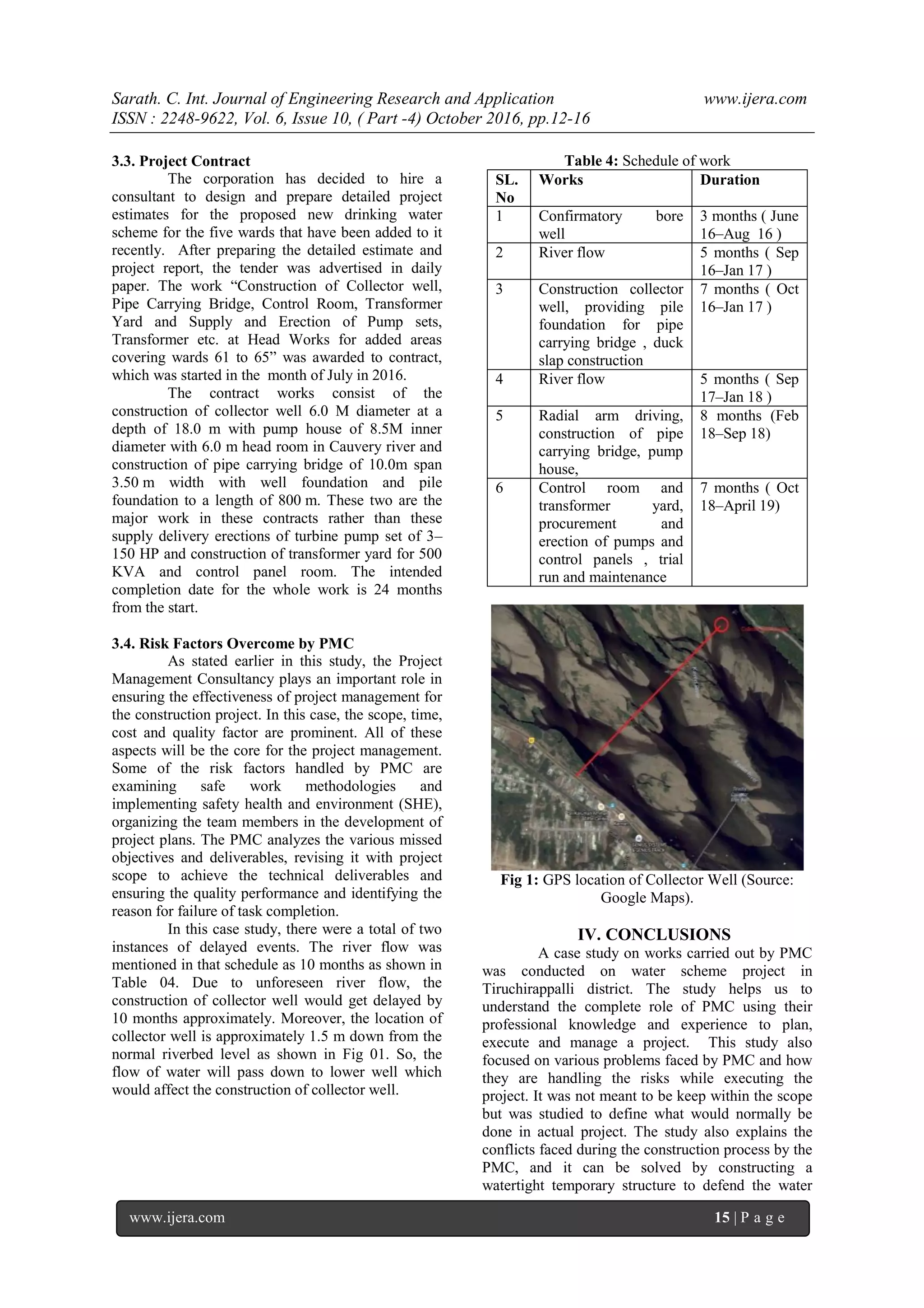 Sarath. C. Int. Journal of Engineering Research and Application www.ijera.com
ISSN : 2248-9622, Vol. 6, Issue 10, ( Part -4) October 2016, pp.12-16
www.ijera.com 15 | P a g e
3.3. Project Contract
The corporation has decided to hire a
consultant to design and prepare detailed project
estimates for the proposed new drinking water
scheme for the five wards that have been added to it
recently. After preparing the detailed estimate and
project report, the tender was advertised in daily
paper. The work ―Construction of Collector well,
Pipe Carrying Bridge, Control Room, Transformer
Yard and Supply and Erection of Pump sets,
Transformer etc. at Head Works for added areas
covering wards 61 to 65‖ was awarded to contract,
which was started in the month of July in 2016.
The contract works consist of the
construction of collector well 6.0 M diameter at a
depth of 18.0 m with pump house of 8.5M inner
diameter with 6.0 m head room in Cauvery river and
construction of pipe carrying bridge of 10.0m span
3.50 m width with well foundation and pile
foundation to a length of 800 m. These two are the
major work in these contracts rather than these
supply delivery erections of turbine pump set of 3–
150 HP and construction of transformer yard for 500
KVA and control panel room. The intended
completion date for the whole work is 24 months
from the start.
3.4. Risk Factors Overcome by PMC
As stated earlier in this study, the Project
Management Consultancy plays an important role in
ensuring the effectiveness of project management for
the construction project. In this case, the scope, time,
cost and quality factor are prominent. All of these
aspects will be the core for the project management.
Some of the risk factors handled by PMC are
examining safe work methodologies and
implementing safety health and environment (SHE),
organizing the team members in the development of
project plans. The PMC analyzes the various missed
objectives and deliverables, revising it with project
scope to achieve the technical deliverables and
ensuring the quality performance and identifying the
reason for failure of task completion.
In this case study, there were a total of two
instances of delayed events. The river flow was
mentioned in that schedule as 10 months as shown in
Table 04. Due to unforeseen river flow, the
construction of collector well would get delayed by
10 months approximately. Moreover, the location of
collector well is approximately 1.5 m down from the
normal riverbed level as shown in Fig 01. So, the
flow of water will pass down to lower well which
would affect the construction of collector well.
Table 4: Schedule of work
SL.
No
Works Duration
1 Confirmatory bore
well
3 months ( June
16–Aug 16 )
2 River flow 5 months ( Sep
16–Jan 17 )
3 Construction collector
well, providing pile
foundation for pipe
carrying bridge , duck
slap construction
7 months ( Oct
16–Jan 17 )
4 River flow 5 months ( Sep
17–Jan 18 )
5 Radial arm driving,
construction of pipe
carrying bridge, pump
house,
8 months (Feb
18–Sep 18)
6 Control room and
transformer yard,
procurement and
erection of pumps and
control panels , trial
run and maintenance
7 months ( Oct
18–April 19)
Fig 1: GPS location of Collector Well (Source:
Google Maps).
IV. CONCLUSIONS
A case study on works carried out by PMC
was conducted on water scheme project in
Tiruchirappalli district. The study helps us to
understand the complete role of PMC using their
professional knowledge and experience to plan,
execute and manage a project. This study also
focused on various problems faced by PMC and how
they are handling the risks while executing the
project. It was not meant to be keep within the scope
but was studied to define what would normally be
done in actual project. The study also explains the
conflicts faced during the construction process by the
PMC, and it can be solved by constructing a
watertight temporary structure to defend the water
 