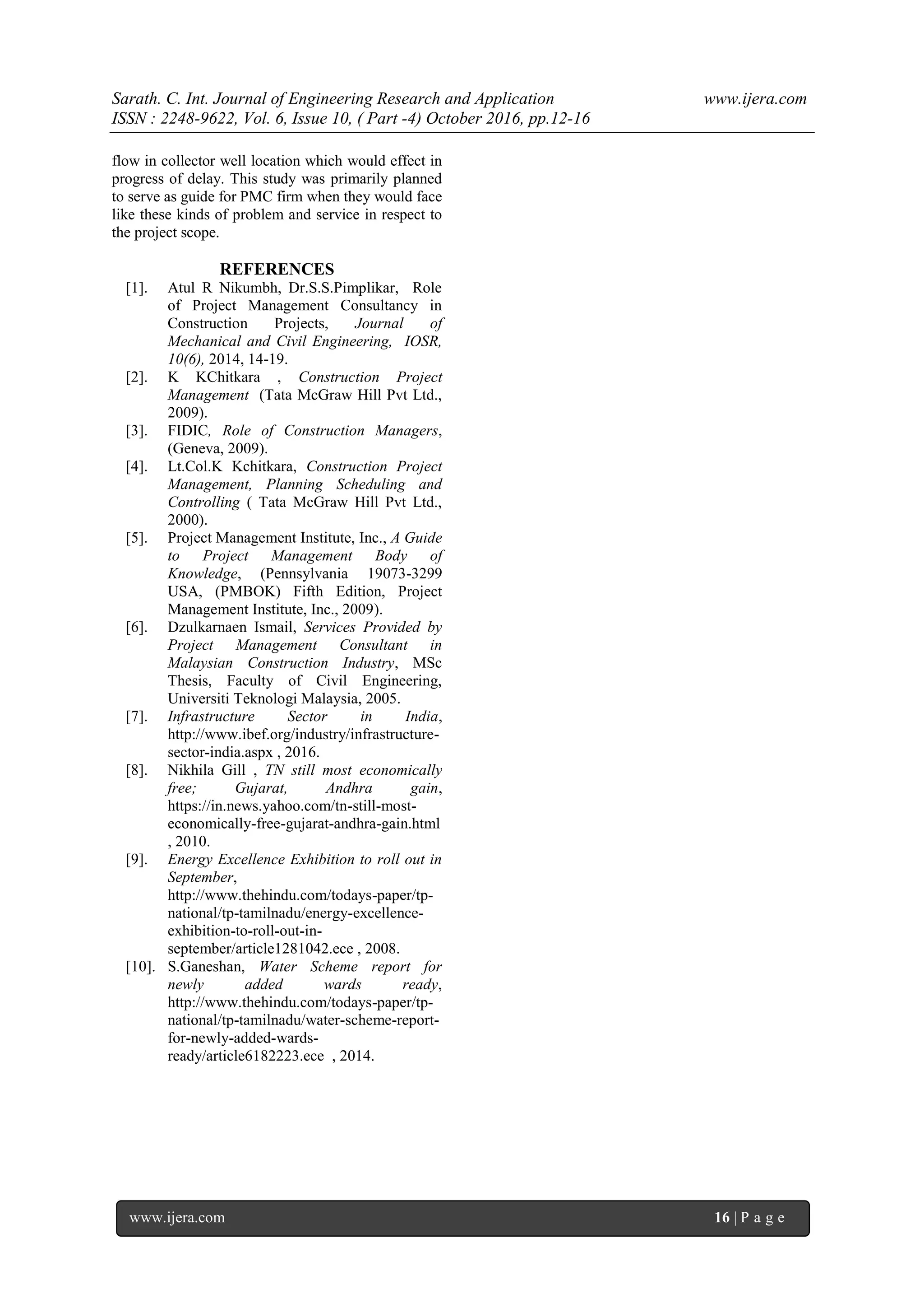 Sarath. C. Int. Journal of Engineering Research and Application www.ijera.com
ISSN : 2248-9622, Vol. 6, Issue 10, ( Part -4) October 2016, pp.12-16
www.ijera.com 16 | P a g e
flow in collector well location which would effect in
progress of delay. This study was primarily planned
to serve as guide for PMC firm when they would face
like these kinds of problem and service in respect to
the project scope.
REFERENCES
[1]. Atul R Nikumbh, Dr.S.S.Pimplikar, Role
of Project Management Consultancy in
Construction Projects, Journal of
Mechanical and Civil Engineering, IOSR,
10(6), 2014, 14-19.
[2]. K KChitkara , Construction Project
Management (Tata McGraw Hill Pvt Ltd.,
2009).
[3]. FIDIC, Role of Construction Managers,
(Geneva, 2009).
[4]. Lt.Col.K Kchitkara, Construction Project
Management, Planning Scheduling and
Controlling ( Tata McGraw Hill Pvt Ltd.,
2000).
[5]. Project Management Institute, Inc., A Guide
to Project Management Body of
Knowledge, (Pennsylvania 19073-3299
USA, (PMBOK) Fifth Edition, Project
Management Institute, Inc., 2009).
[6]. Dzulkarnaen Ismail, Services Provided by
Project Management Consultant in
Malaysian Construction Industry, MSc
Thesis, Faculty of Civil Engineering,
Universiti Teknologi Malaysia, 2005.
[7]. Infrastructure Sector in India,
http://www.ibef.org/industry/infrastructure-
sector-india.aspx , 2016.
[8]. Nikhila Gill , TN still most economically
free; Gujarat, Andhra gain,
https://in.news.yahoo.com/tn-still-most-
economically-free-gujarat-andhra-gain.html
, 2010.
[9]. Energy Excellence Exhibition to roll out in
September,
http://www.thehindu.com/todays-paper/tp-
national/tp-tamilnadu/energy-excellence-
exhibition-to-roll-out-in-
september/article1281042.ece , 2008.
[10]. S.Ganeshan, Water Scheme report for
newly added wards ready,
http://www.thehindu.com/todays-paper/tp-
national/tp-tamilnadu/water-scheme-report-
for-newly-added-wards-
ready/article6182223.ece , 2014.
 