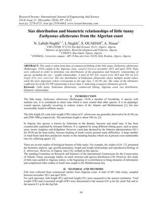 Research Inventy: International Journal of Engineering And Science
Vol.6, Issue 11 (December 2016), PP -16-21
Issn (e): 2278-4721, Issn (p):2319-6483, www.researchinventy.com
16
Size distribution and biometric relationships of little tunny
Euthynnus alletteratus from the Algerian coast
N. Labidi-Neghli1, 2
, L.Neghli3
, S. OUADAH4
, A. Nouar1
1
FSB-USTHB, N°32 El-Alia Bab Ezzouar 16111, Algiers, Algeria.
2
Ministry of Agriculture, Rural Development and Fisheries, Algeria.
3
CNRDPA, Bou Ismail, Tipaza, Algeria.
4
ENSSMAL, University campus – BP 19 Bois des Cars-16320, Dely Ibrahim, Algiers, Algeria.
ABSTRACT: This study is taken from data of commercial fishing of the little tunny, Euthynnus alletteratus
(Rafinesque, 1810) caught in the Algerian coast, sampled between november 2011 and april 2016. Data
were collected in order to determine size distributions of the population and biometric relationships of
species including the size - weight relationships. A total of 601 fish ranged from 30.9 and 103 cm fork
length (FL) were observed. The size distribution of Euthynnus alletteratus shows multiple modal values
witch the most important cohort corresponds to the age class 2 (42-46 cm). The value of the allometric
coefficient (b) of the FL/TW relationship is lower than 3, indicating a negative allometric growth.
Keywords: Little tunny, Euthynnus alletteratus, commercial fishing, Algerian coast, size distribution,
biometric relationships.
I. INTRODUCTION
The little tunny, Euthynnus alletteratus (Rafinesque, 1810) a member of Scombrids, is species with
medium size. It is considered as minor tuna which is more coastal than other species. It is an epipelagic
coastal species, typically occurring in inshore waters of the Atlantic and Mediterranean [1], but also
occasionally found in offshore waters.
The fork length (FL) and total weight (TW) values of E. alletteratus are generally observed to be 45-80 cm,
and 2500-7000 g respectively. The maximum length is about 100 cm. [2]
In Algeria, this species is known by fishermen as the thonine, bacorete and small tuna. It has been
commercially exploited by artisanal fisheries. It is captured by using different fishing gears, such as purse
seine, trawls, longlines and driftgillnet. However, catch data declared by the fisheries administration (341 t
for 2014) are far from reality, because tracking of small vessels, present many difficulties. A large number
of small boats land their production mainly in the stranding beaches which are at present even unattainable
sites for collecting agents. [3]
There are several studies of biological features of little tunny. For example, the studies of [4- 17], presented
the biometric analysis, age, growth parameters, length and weight relationships and reproductive biology of
E. alletteratus. However, in Algeria, only [18], worked on this species.
The standing Committee on Research and Statistics of the International Commission for the Conservation
of Atlantic Tunas, encourage studies on stock structure and species distribution [19]. However, this study
of little tuna cached in Algerian waters, is the beginning of a contribution to bring elements of information
and complement other studies of small tuna caught in the Mediterranean Sea.
II. MATERIAL AND METHODS
Fish were collected from commercial catches from Algerian coast. A total of 601 little tunny, sampled
between november 2011 and april 2016.
For each specimen, fork length (FL) and total length (TL) were measured to the nearest centimeter. Total
weight (TW) and eviscerated weight (EW) were determined to the nearest 0.01 g for the small fish and to
the nearest 0.1 g for the big fish.
 