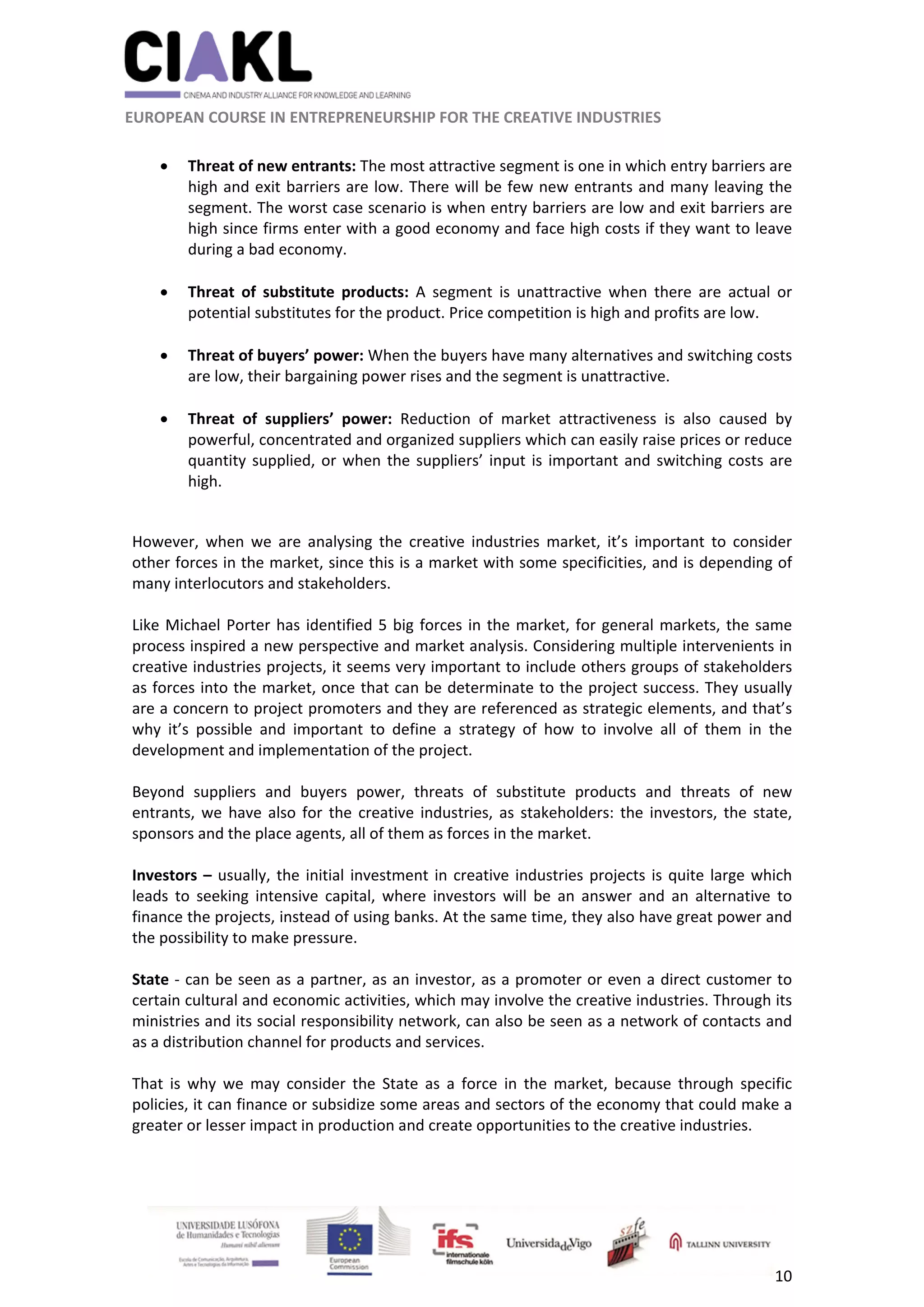                                                               
 
 
	 
 EUROPEAN COURSE IN ENTREPRENEURSHIP FOR THE CREATIVE INDUSTRIES 
10 
 
 Threat of new entrants: The most attractive segment is one in which entry barriers are 
high and exit barriers are low. There will be few new entrants and many leaving the 
segment. The worst case scenario is when entry barriers are low and exit barriers are 
high since firms enter with a good economy and face high costs if they want to leave 
during a bad economy. 
 
 Threat  of  substitute  products:  A  segment  is  unattractive  when  there  are  actual  or 
potential substitutes for the product. Price competition is high and profits are low. 
 
 Threat of buyers’ power: When the buyers have many alternatives and switching costs 
are low, their bargaining power rises and the segment is unattractive. 
 
 Threat  of  suppliers’  power:  Reduction  of  market  attractiveness  is  also  caused  by 
powerful, concentrated and organized suppliers which can easily raise prices or reduce 
quantity supplied, or when the suppliers’ input is important and switching costs are 
high. 
 
However,  when  we  are  analysing  the  creative  industries  market,  it’s  important  to  consider 
other forces in the market, since this is a market with some specificities, and is depending of 
many interlocutors and stakeholders. 
  
Like Michael Porter has identified 5 big forces in the market, for general markets, the same 
process inspired a new perspective and market analysis. Considering multiple intervenients in 
creative industries projects, it seems very important to include others groups of stakeholders 
as forces into the market, once that can be determinate to the project success. They usually 
are a concern to project promoters and they are referenced as strategic elements, and that’s 
why  it’s  possible  and  important  to  define  a  strategy  of  how  to  involve  all  of  them  in  the 
development and implementation of the project. 
 
Beyond  suppliers  and  buyers  power,  threats  of  substitute  products  and  threats  of  new 
entrants, we have also for the  creative industries, as stakeholders: the investors, the state, 
sponsors and the place agents, all of them as forces in the market.  
 
Investors – usually, the initial investment in creative industries projects is quite large which 
leads  to  seeking  intensive  capital,  where  investors  will  be  an  answer  and  an  alternative  to 
finance the projects, instead of using banks. At the same time, they also have great power and 
the possibility to make pressure. 
 
State ‐ can be seen as a partner, as an investor, as a promoter or even a direct customer to 
certain cultural and economic activities, which may involve the creative industries. Through its 
ministries and its social responsibility network, can also be seen as a network of contacts and 
as a distribution channel for products and services. 
 
That  is  why  we  may  consider  the  State  as  a  force  in  the  market,  because  through  specific 
policies, it can finance or subsidize some areas and sectors of the economy that could make a 
greater or lesser impact in production and create opportunities to the creative industries. 
 
 