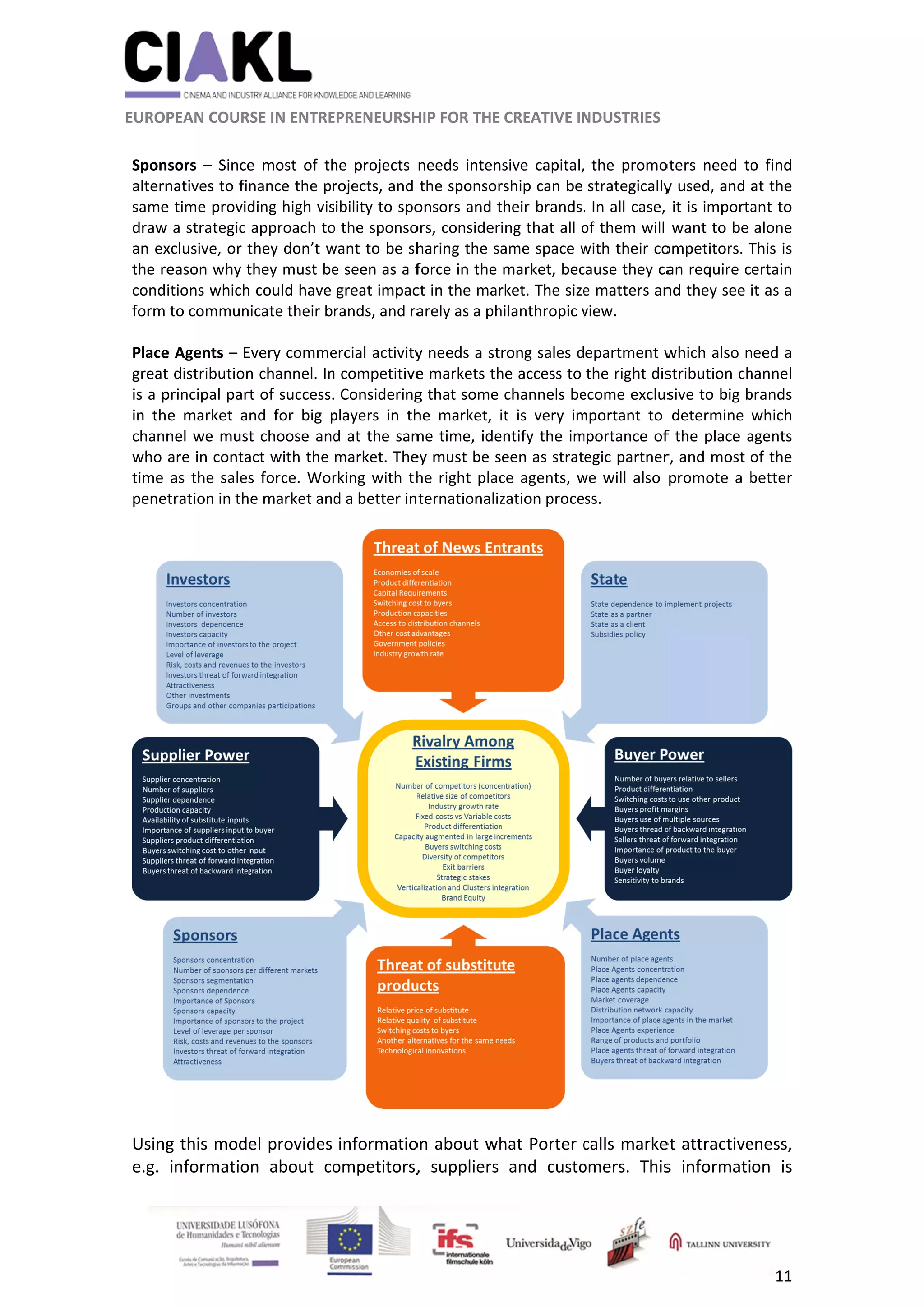          
 
 
 EUROP
 
Spon
altern
same
draw
an ex
the re
cond
form 
 
Place
great
is a p
in  th
chann
who 
time 
pene
 
 
Using
e.g. 
                     
 
PEAN COURS
sors  –  Since
natives to fin
e time provid
w a strategic 
xclusive, or t
eason why t
itions which
to commun
e Agents – E
t distribution
principal part
e  market  an
nel we must
are in conta
as the sales
tration in th
g this mode
informatio
                      
SE IN ENTRE
e  most  of  th
nance the pr
ding high vis
approach to
they don’t w
they must be
 could have 
icate their b
very comme
n channel. In
t of success.
nd  for  big  p
t choose and
act with the 
s force. Wor
e market and
el provides 
n  about  co
          
EPRENEURSH
he  projects 
rojects, and 
sibility to spo
o the sponso
want to be sh
e seen as a f
great impac
rands, and ra
ercial activity
n competitive
 Considering
players  in  th
d at the sam
market. The
rking with th
d a better in
informatio
ompetitors,
	
HIP FOR THE 
needs  inten
the sponsor
onsors and t
ors, consider
haring the sa
force in the 
ct in the mar
arely as a ph
y needs a st
e markets th
g that some 
he  market,  i
me time, ide
ey must be s
he right plac
ternationaliz
on about wh
,  suppliers 
CREATIVE IN
sive  capital,
rship can be 
their brands.
ing that all o
ame space w
market, bec
rket. The size
hilanthropic v
rong sales d
he access to 
channels be
it  is  very  im
entify the im
een as strat
ce agents, w
zation proce
hat Porter c
and  custo
NDUSTRIES 
  the  promo
strategically
. In all case, 
of them will 
with their co
cause they ca
e matters an
view. 
epartment w
the right dis
ecome exclus
mportant  to 
portance of
egic partner
we will also 
ss. 
calls marke
omers.  This
oters  need  to
y used, and 
it is importa
want to be 
ompetitors. T
an require c
nd they see 
which also n
stribution ch
sive to big b
determine 
f the place a
r, and most o
promote a b
et attractive
s  informati
11 
o  find 
at the 
ant to 
alone 
This is 
ertain 
it as a 
need a 
hannel 
brands 
which 
agents 
of the 
better 
 
eness, 
on  is 
 