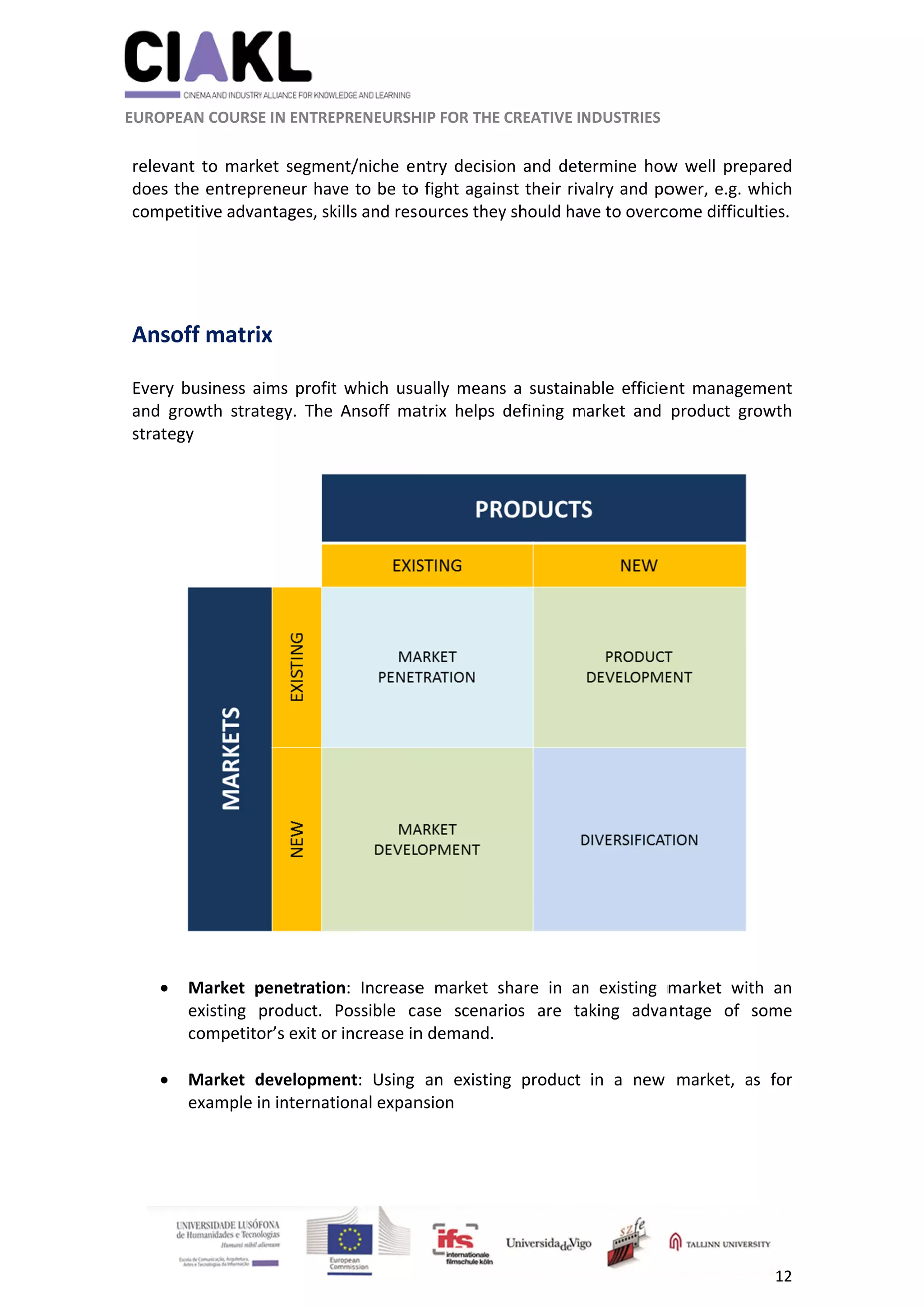          
 
 
 EUROP
 
relev
does
comp
 
 
Ans
 
Every
and 
strat
 

 

 
                     
 
PEAN COURS
vant to mar
s the entrep
petitive adv
soff matr
y business 
growth  str
egy 
Market 
existing 
competi
Market 
example
                      
SE IN ENTRE
rket segme
preneur hav
vantages, sk
rix 
aims profit
rategy.  The 
penetratio
product. 
tor’s exit or
developme
e in internat
          
EPRENEURSH
ent/niche en
ve to be to
kills and res
t which usu
Ansoff  ma
on:  Increase
Possible  ca
r increase in
ent:  Using 
tional expan
	
HIP FOR THE 
ntry decisio
o fight again
sources they
ually means
atrix  helps 
e  market  s
ase  scenar
n demand.
an  existin
nsion  
CREATIVE IN
on and det
nst their riv
y should ha
s a sustaina
defining  m
share  in  an
rios  are  ta
ng  product 
NDUSTRIES 
ermine how
valry and po
ve to overc
able efficie
market  and 
n  existing  m
aking  adva
in  a  new 
w well prep
ower, e.g. w
come difficu
ent manage
product  gr
market  wit
ntage  of 
market,  a
12 
pared 
which 
ulties.  
ement 
rowth 
 
th  an 
some 
as  for 
 