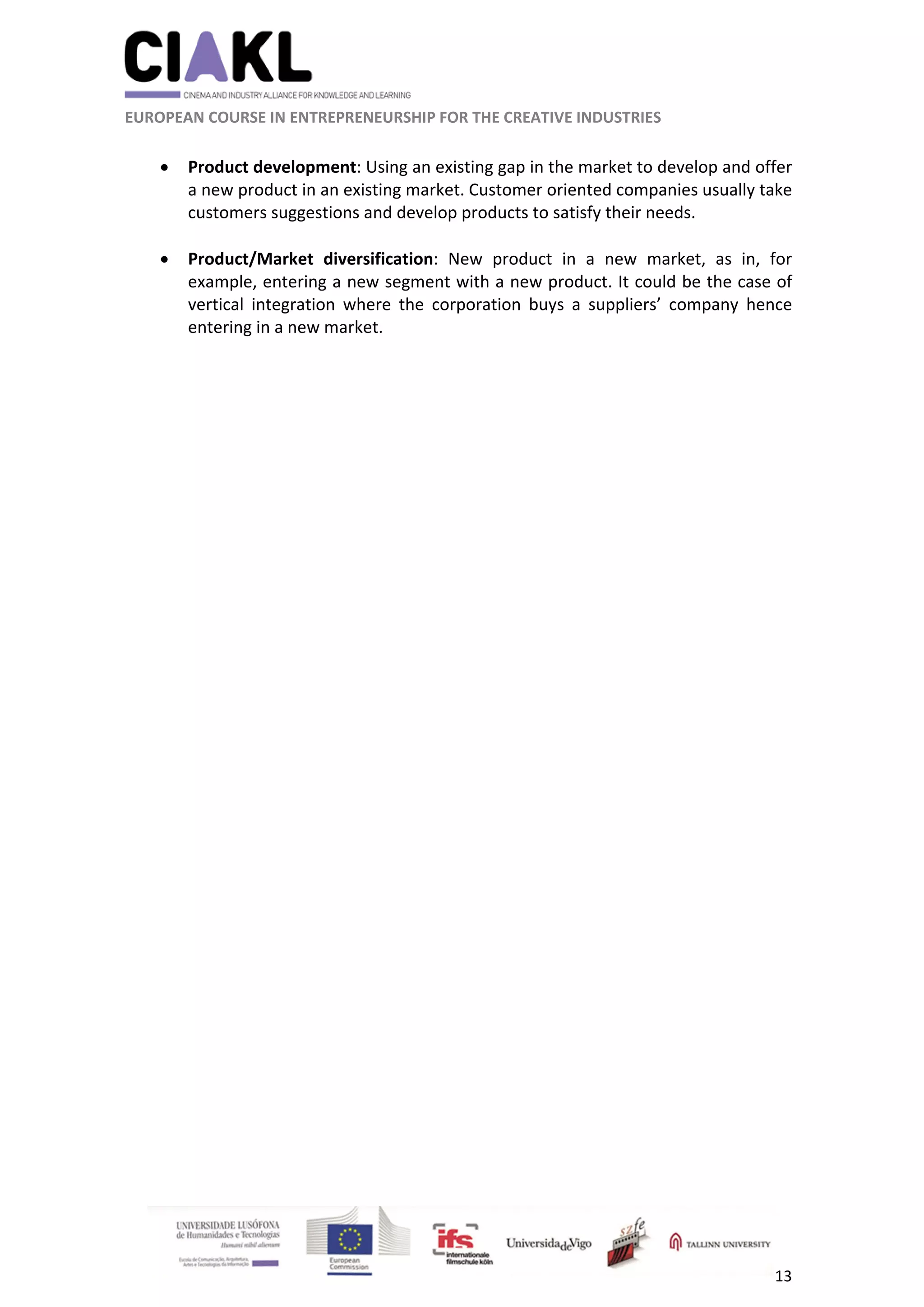                                                               
 
 
	 
 EUROPEAN COURSE IN ENTREPRENEURSHIP FOR THE CREATIVE INDUSTRIES 
13 
 
 Product development: Using an existing gap in the market to develop and offer 
a new product in an existing market. Customer oriented companies usually take 
customers suggestions and develop products to satisfy their needs. 
 
 Product/Market  diversification:  New  product  in  a  new  market,  as  in,  for 
example, entering a new segment with a new product. It could be the case of 
vertical  integration  where  the  corporation  buys  a  suppliers’  company  hence 
entering in a new market. 
 