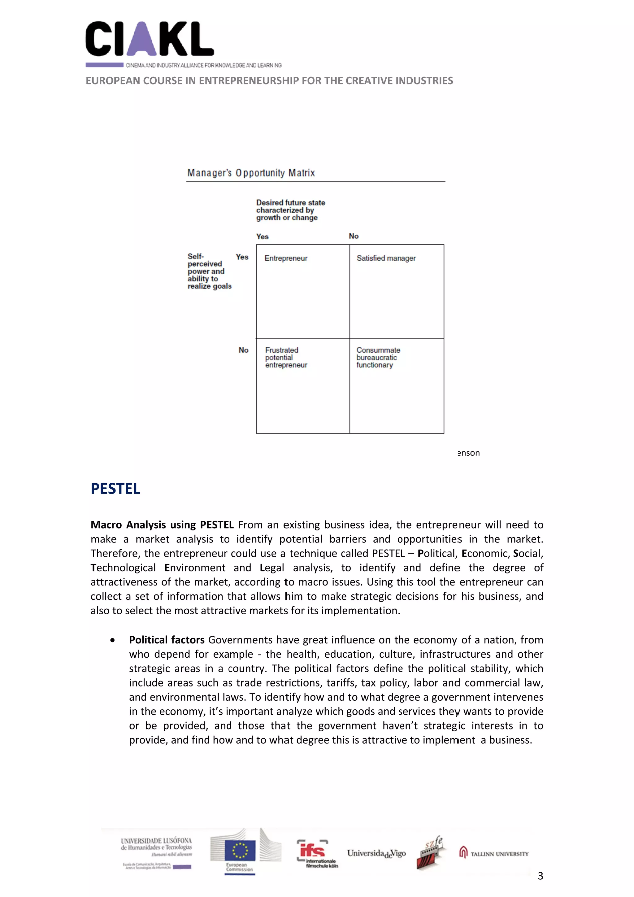          
 
 
 EUROP
 
 
PES
 
Macr
make
There
Techn
attrac
collec
also t
 

 
                     
 
PEAN COURS
 
 
 
 
STEL 
ro Analysis u
e  a  market 
efore, the en
nological  En
ctiveness of 
ct a set of in
to select the 
Political f
who  dep
strategic 
include a
and envir
in the eco
or  be  pr
provide, a
 
 
 
                      
SE IN ENTRE
using PESTE
analysis  to
ntrepreneur 
nvironment 
the market,
nformation t
most attrac
factors Gove
end  for  exa
areas  in  a  c
areas such as
ronmental la
onomy, it’s i
rovided,  and
and find how
          
EPRENEURSH
L From an e
o  identify  po
could use a 
and  Legal 
, according t
that allows h
tive markets
ernments ha
mple  ‐  the 
country.  The
s trade restr
aws. To ident
mportant an
d  those  tha
w and to wha
	
HIP FOR THE 
existing busi
otential  bar
technique c
analysis,  t
to macro iss
him to make
s for its imple
ave great inf
health,  educ
e  political  fa
rictions, tarif
tify how and
nalyze which
t  the  gover
at degree thi
CREATIVE IN
ness idea, t
rriers  and  o
called PESTE
to  identify 
ues. Using t
e strategic d
ementation.
fluence on th
cation,  cultu
actors  define
ffs, tax polic
d to what deg
 goods and s
rnment  have
is is attractiv
Source: H
NDUSTRIES 
 
he entrepre
opportunities
L – Political, 
and  define
his tool the 
ecisions for 
he economy 
ure,  infrastru
e  the  politica
cy, labor and
gree a gover
services they
en’t  strategi
ve to implem
oward H. Steve
neur will ne
s  in  the  m
 Economic, S
e  the  degre
entrepreneu
his business
of a nation,
uctures  and 
al  stability, 
d commercia
rnment inter
y wants to pr
ic  interests 
ment  a busine
enson 
3 
eed to 
arket. 
Social, 
ee  of 
ur can 
s, and 
, from 
other 
which 
al law, 
rvenes 
rovide 
in  to 
ess. 
 