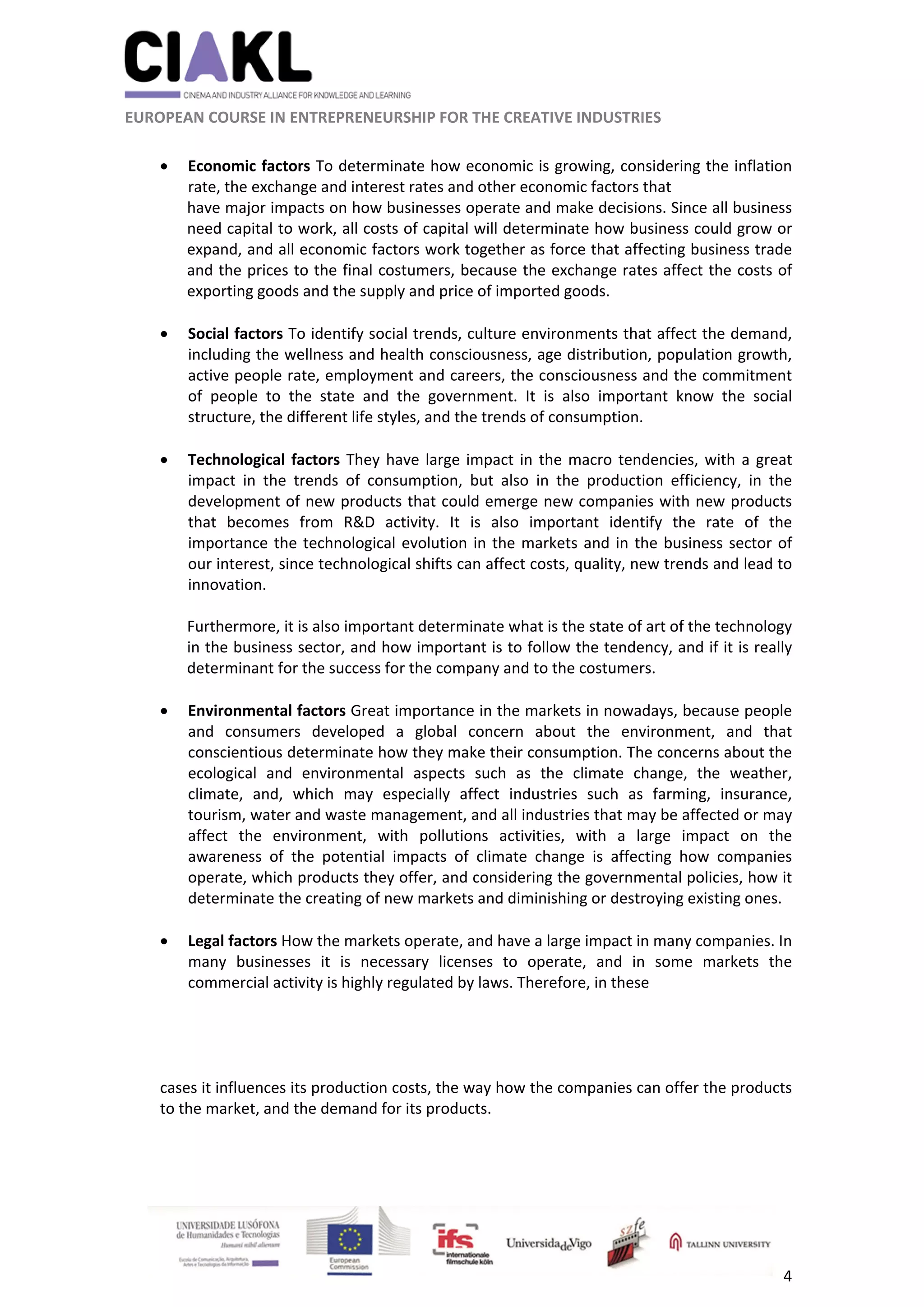                                                               
 
 
	 
 EUROPEAN COURSE IN ENTREPRENEURSHIP FOR THE CREATIVE INDUSTRIES 
4 
 
 Economic factors To determinate how economic is growing, considering the inflation 
rate, the exchange and interest rates and other economic factors that 
have major impacts on how businesses operate and make decisions. Since all business 
need capital to work, all costs of capital will determinate how business could grow or 
expand, and all economic factors work together as force that affecting business trade 
and the prices to the final costumers, because the exchange rates affect the costs of 
exporting goods and the supply and price of imported goods. 
 
 Social factors To identify social trends, culture environments that affect the demand, 
including the wellness and health consciousness, age distribution, population growth, 
active people rate, employment and careers, the consciousness and the commitment 
of  people  to  the  state  and  the  government.  It  is  also  important  know  the  social 
structure, the different life styles, and the trends of consumption. 
 
 Technological factors They have large impact in the macro tendencies, with a great 
impact  in  the  trends  of  consumption,  but  also  in  the  production  efficiency,  in  the 
development of new products that could emerge new companies with new products 
that  becomes  from  R&D  activity.  It  is  also  important  identify  the  rate  of  the 
importance the technological evolution in the markets and in the business sector of 
our interest, since technological shifts can affect costs, quality, new trends and lead to 
innovation. 
 
Furthermore, it is also important determinate what is the state of art of the technology 
in the business sector, and how important is to follow the tendency, and if it is really 
determinant for the success for the company and to the costumers. 
 
 Environmental factors Great importance in the markets in nowadays, because people 
and  consumers  developed  a  global  concern  about  the  environment,  and  that 
conscientious determinate how they make their consumption. The concerns about the 
ecological  and  environmental  aspects  such  as  the  climate  change,  the  weather, 
climate,  and,  which  may  especially  affect  industries  such  as  farming,  insurance, 
tourism, water and waste management, and all industries that may be affected or may 
affect  the  environment,  with  pollutions  activities,  with  a  large  impact  on  the 
awareness  of  the  potential  impacts  of  climate  change  is  affecting  how  companies 
operate, which products they offer, and considering the governmental policies, how it 
determinate the creating of new markets and diminishing or destroying existing ones. 
 
 Legal factors How the markets operate, and have a large impact in many companies. In 
many  businesses  it  is  necessary  licenses  to  operate,  and  in  some  markets  the 
commercial activity is highly regulated by laws. Therefore, in these  
 
 
 
cases it influences its production costs, the way how the companies can offer the products 
to the market, and the demand for its products. 
 
 
 
 