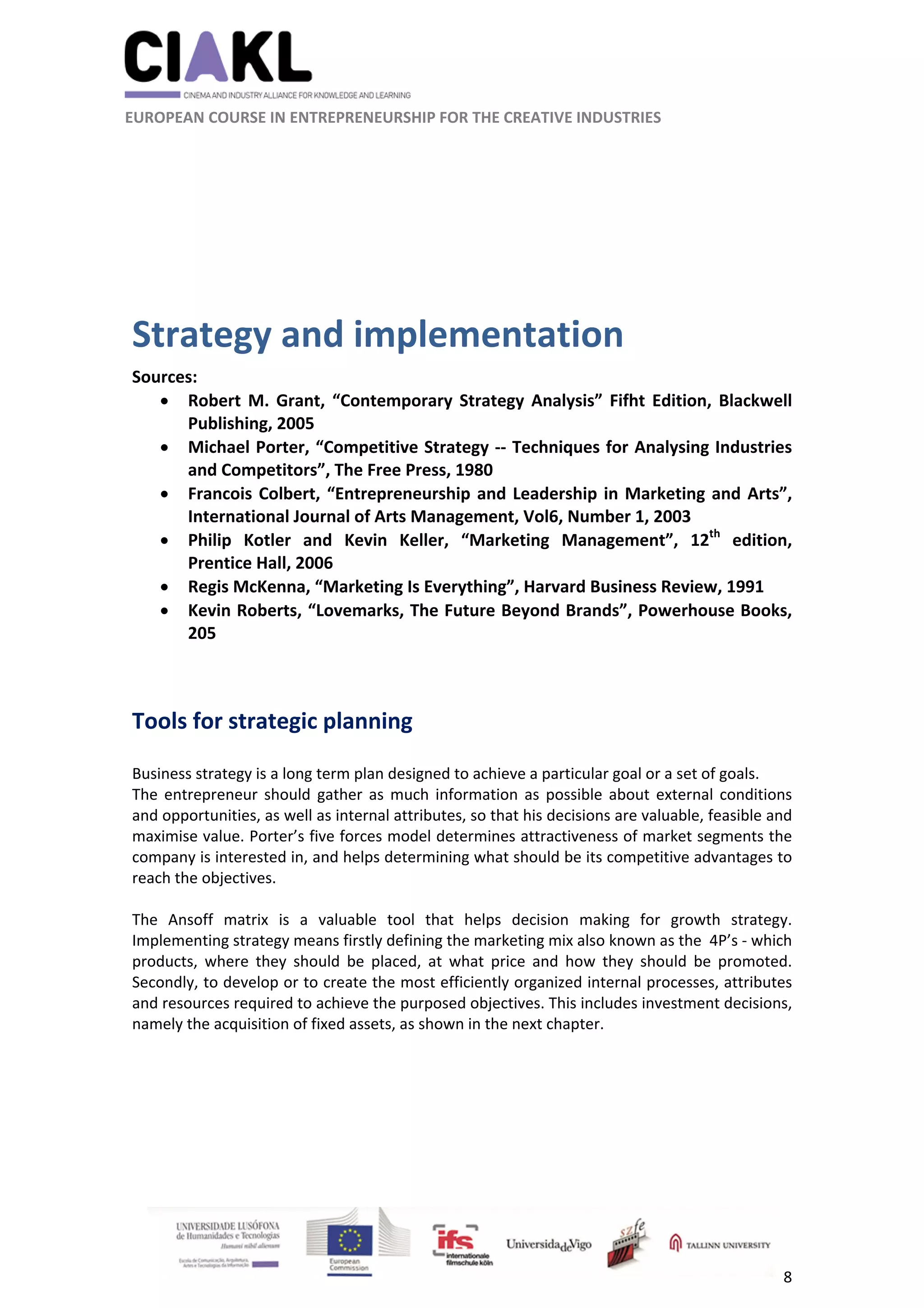                                                               
 
 
	 
 EUROPEAN COURSE IN ENTREPRENEURSHIP FOR THE CREATIVE INDUSTRIES 
8 
 
 
 
Strategy and implementation 
Sources:  
 Robert  M. Grant,  “Contemporary Strategy  Analysis”  Fifht  Edition,  Blackwell 
Publishing, 2005 
 Michael Porter, “Competitive Strategy ‐‐ Techniques for Analysing Industries 
and Competitors”, The Free Press, 1980 
 Francois Colbert, “Entrepreneurship and Leadership in Marketing and Arts”, 
International Journal of Arts Management, Vol6, Number 1, 2003 
 Philip  Kotler  and  Kevin  Keller,  “Marketing  Management”,  12th
  edition, 
Prentice Hall, 2006 
 Regis McKenna, “Marketing Is Everything”, Harvard Business Review, 1991 
 Kevin Roberts, “Lovemarks, The Future Beyond Brands”, Powerhouse Books, 
205 
 
 
Tools for strategic planning 
 
Business strategy is a long term plan designed to achieve a particular goal or a set of goals.  
The  entrepreneur  should  gather  as  much  information  as  possible  about  external  conditions 
and opportunities, as well as internal attributes, so that his decisions are valuable, feasible and 
maximise value. Porter’s five forces model determines attractiveness of market segments the 
company is interested in, and helps determining what should be its competitive advantages to 
reach the objectives.   
 
The  Ansoff  matrix  is  a  valuable  tool  that  helps  decision  making  for  growth  strategy. 
Implementing strategy means firstly defining the marketing mix also known as the  4P’s ‐ which 
products,  where  they  should  be  placed,  at  what  price  and  how  they  should  be  promoted. 
Secondly, to develop or to create the most efficiently organized internal processes, attributes 
and resources required to achieve the purposed objectives. This includes investment decisions, 
namely the acquisition of fixed assets, as shown in the next chapter. 
 
   
 