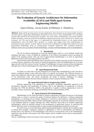 International Journal of Engineering Science Invention
ISSN (Online): 2319 – 6734, ISSN (Print): 2319 – 6726
www.ijesi.org ||Volume 6 Issue 2|| February 2017 || PP. 15-20
www.ijesi.org 15 | Page
The Evaluation of Generic Architecture for Information
Availability (GAIA) and Multi agent System
Engineering (MaSE)
Ugwa Chioma; Chizoba Ezeme, & Obinnaya. C. Omankwu;
Abstract: Along with the growing interest in agent applications, there has been an increasing number of agent-
oriented software engineering methodologies proposed in recent years. These methodologies were developed
and specially tailored to the characteristics of agents. The roles of these methodologies can provide methods,
models, techniques, and tools so that the development of agent based system can be carried out in a former and
systematic way. The goal of this paper is to understand the relationship between two key agent-oriented
methodologies: Gaia, and MaSE. More specially, we evaluate and compare these three methodologies by
performing a feature analysis, on them, which is carried out by evaluating the strengths and weaknesses of each
participating methodology using an attribute-based evaluation framework. This evaluation framework
addresses some areas of an agent-oriented methodology: concepts, modeling language, process and pragmatics.
I. Introduction
The role of software engineering is to provide methodologies which is a set of methods, models and
techniques that make it easier to handle the complexity of the software development process increasing the
quality of the resulting systems. Thus, the role of agent-oriented methodologies is to assist an agent-based
application in all of its life cycle phases [Ghezzi etal,1991].
Agent Oriented (AO) methodology aims to prescribe all the elements necessary for the development of
a software system, especially in the context of commercial applications. Most AO methodologies are in an early
stage and still in the first context of mostly “academic” methodologies for agent-oriented systems development,
although many of these methodologies have been tested in small, industrial applications (Martin etal,1995).
II. Agent Background Study
An Agent is an entity that is not only designed to run routine tasks commanded by its users, but also to
achieve a proposed setting or goal within the context of a specific environment. The difference between an
Agent and a traditional software entity is that the latter just follows its designed functions, procedures or macros
to run deterministic codes. The former incorporates the ability to practice intelligence by making
autonomous/semiautonomous Decisions based on dynamic runtime situations [Jennings etal, 1998].
III. Agent-Oriented Software Engineering (AOSE)
Software engineering is the application of a systematic, disciplined, quantifiable approach to the
development, operation, and maintenance of software; that is, the application of engineering to software
[Jennings etal, 1998]. By definition, AOSE is the application of agents to software engineering in terms of
providing a means of analyzing, designing, and building software systems [Nicholas,1999].
IV. Agent-Oriented (AO) Methodologies
Methodologies are the means provided by software engineering to facilitate the process of developing
software and, as a result, to increase the quality of Software products. By definition, a software engineering
methodology is a structured set of concepts, Guidelines or activities to assist people in undertaking software
development [Wood etal,2000]. Object-oriented methodologies generally do not provide techniques and model
to the intelligent behavior of agents [Jennings etal, 1998]. Therefore, there need to be software engineering
methodologies, which are specially tailored to the development of agent-based systems. In answering that
demand, there have been an increasing number of agent-oriented methodologies proposed in recent years.
We tend to focus on several prominent agent-oriented methodologies to examine them in depth in order
to identify their strengths, weaknesses, domains of applicability as well as commonalities and differences
between them. The selection of AO methodologies were based on several factors such as the methodology's
significance and relevance with respect to the field of agents, and its available resource such as documentation,
tool support, etc.
The two methodologies which were chosen in this research are: Gaia, and MaSE.
 