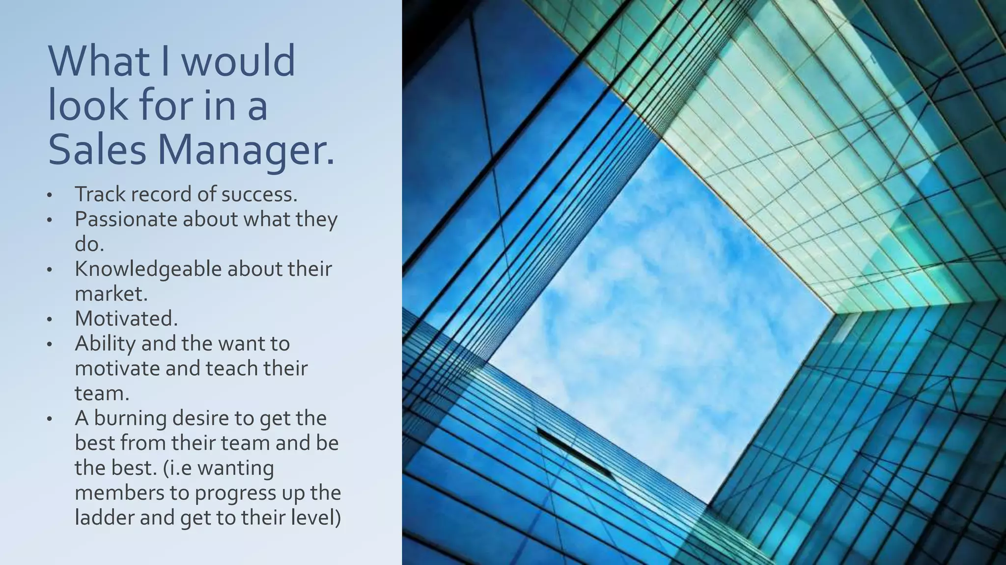 What I would
look for in a
Sales Manager.
• Track record of success.
• Passionate about what they
do.
• Knowledgeable about their
market.
• Motivated.
• Ability and the want to
motivate and teach their
team.
• A burning desire to get the
best from their team and be
the best. (i.e wanting
members to progress up the
ladder and get to their level)
 