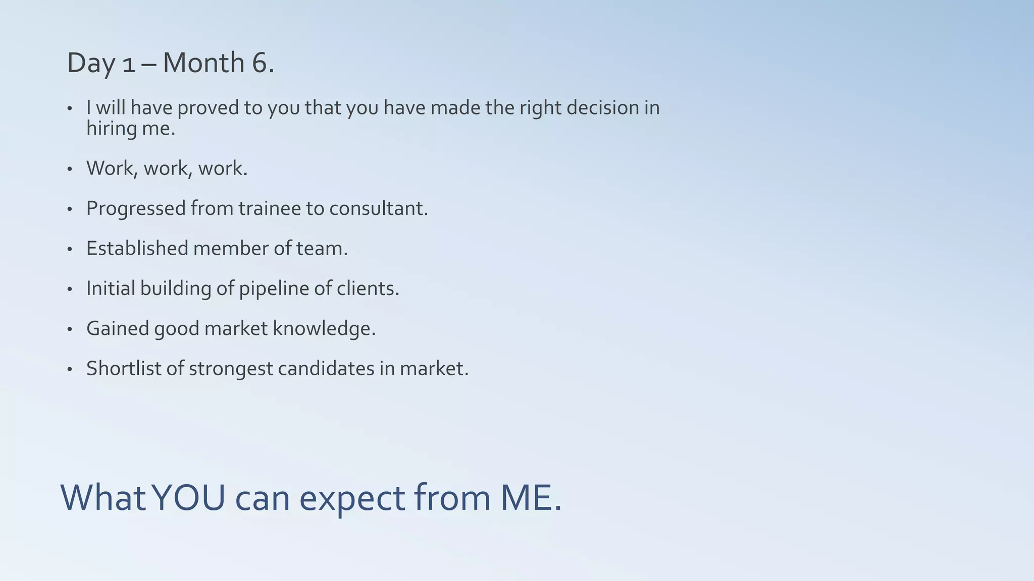 WhatYOU can expect from ME.
Day 1 – Month 6.
• I will have proved to you that you have made the right decision in
hiring me.
• Work, work, work.
• Progressed from trainee to consultant.
• Established member of team.
• Initial building of pipeline of clients.
• Gained good market knowledge.
• Shortlist of strongest candidates in market.
 