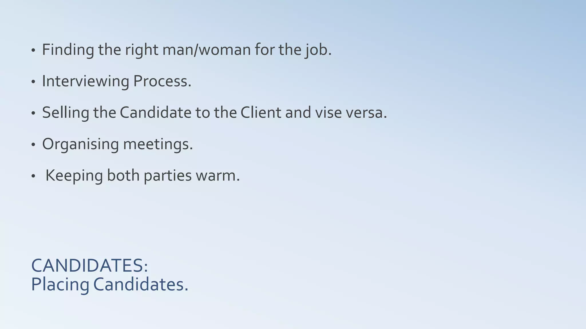 CANDIDATES:
Placing Candidates.
• Finding the right man/woman for the job.
• Interviewing Process.
• Selling the Candidate to the Client and vise versa.
• Organising meetings.
• Keeping both parties warm.
 