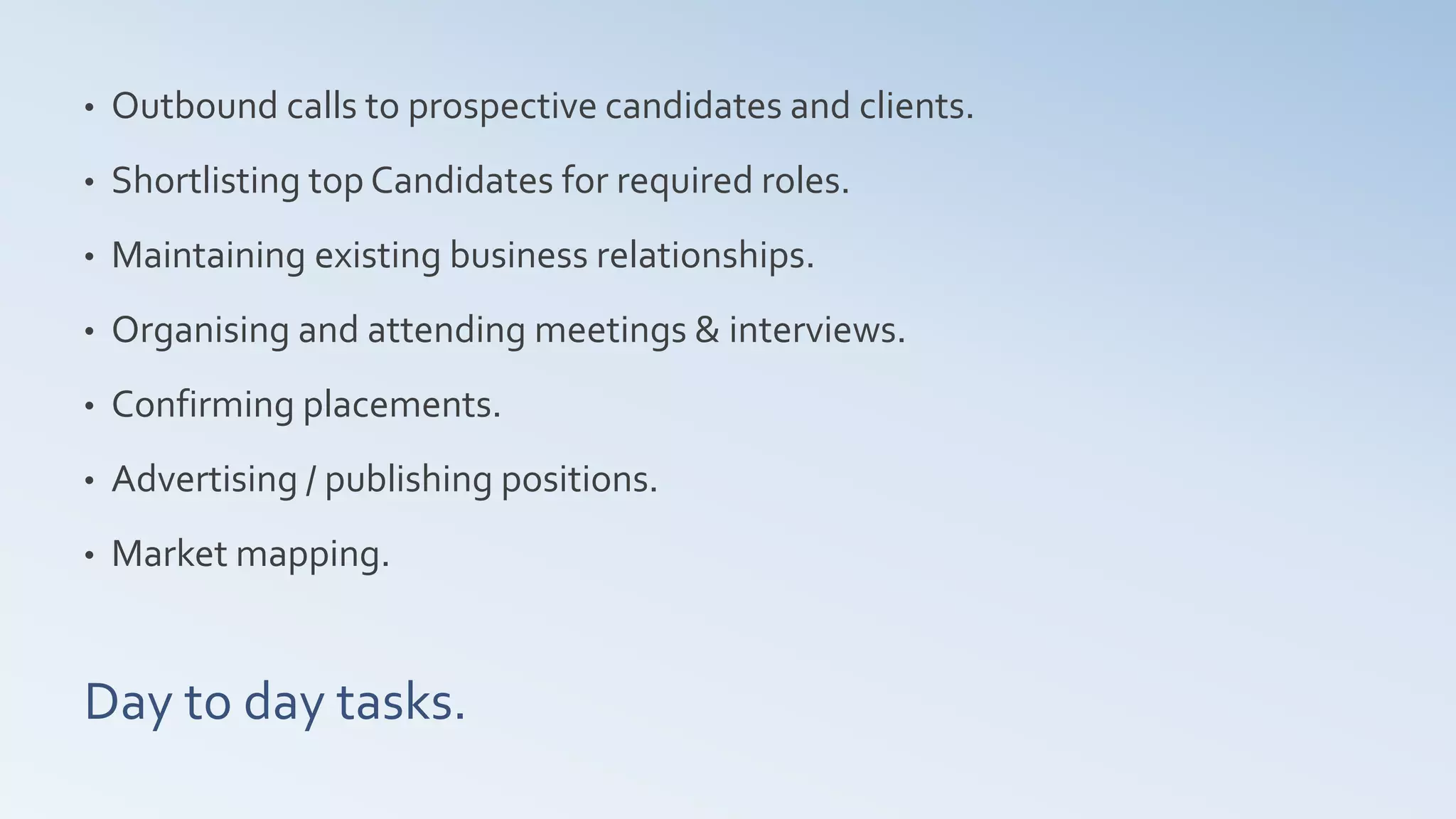 Day to day tasks.
• Outbound calls to prospective candidates and clients.
• Shortlisting top Candidates for required roles.
• Maintaining existing business relationships.
• Organising and attending meetings & interviews.
• Confirming placements.
• Advertising / publishing positions.
• Market mapping.
 