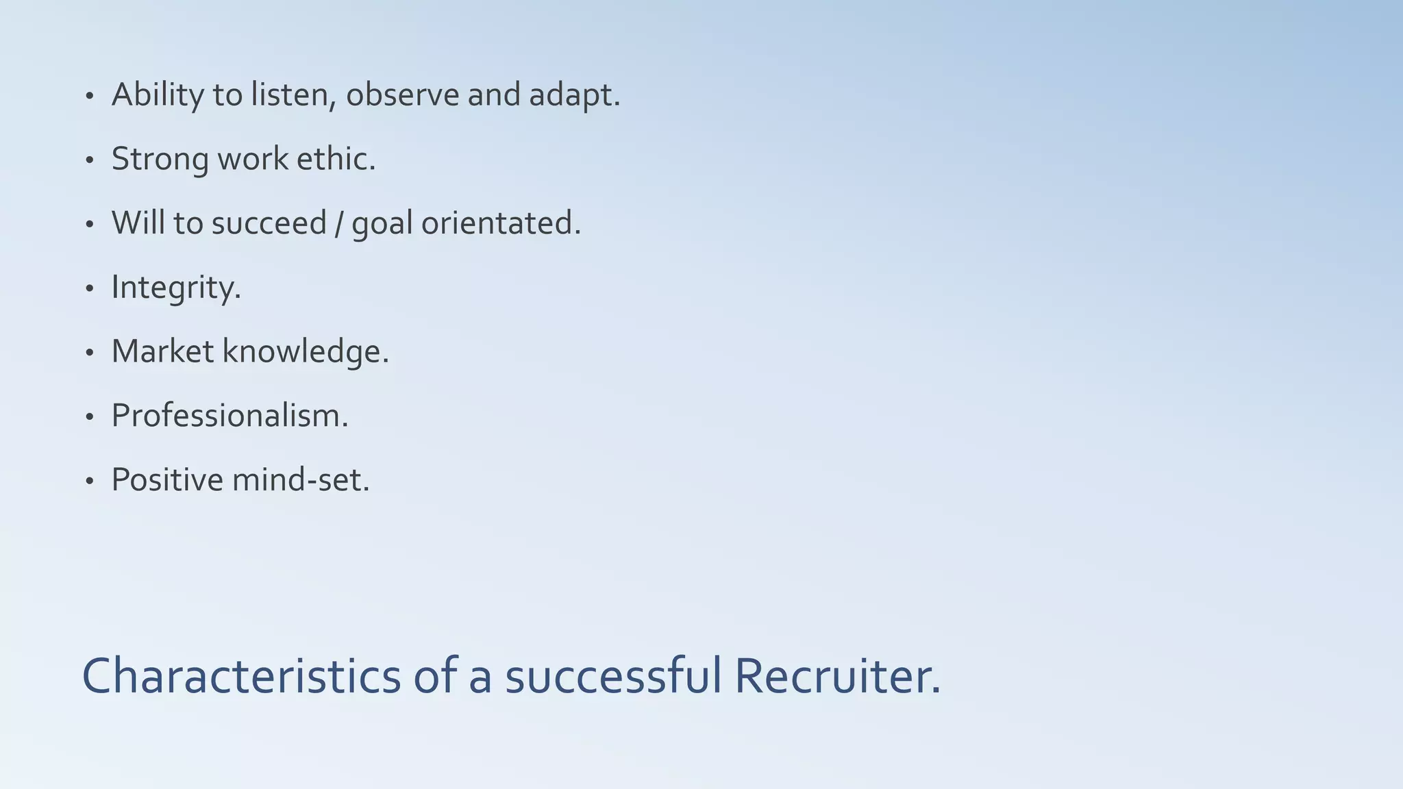 Characteristics of a successful Recruiter.
• Ability to listen, observe and adapt.
• Strong work ethic.
• Will to succeed / goal orientated.
• Integrity.
• Market knowledge.
• Professionalism.
• Positive mind-set.
 