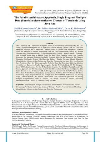 ISSN (e): 2250 – 3005 || Volume, 06 || Issue, 03||March – 2016 ||
International Journal of Computational Engineering Research (IJCER)
www.ijceronline.com Open Access Journal Page 16
The Parallel Architecture Approach, Single Program Multiple
Data (Spmd) Implementation on Clusters of Terminals Using
Java Rmi
Sudhir Kumar Meesala1
, Dr. Pabitra Mohan Khilar2
, Dr. A. K. Shrivastava3
1
ph.D. Scholar, Dept. Of Computer Science & Engineering,Dr. C.V. Raman University, Kota, Bilaspur(Cg),
India
2
assistant Professor, Department Of Computer Science And Engineering, Nit, Rourkela(Orrissa) , India
3
professor & Head, Department Of Physics, Dr. C. V. Raman University, Kota, Bilaspur(Cg), India
I. Introduction
In Computer Calculations , SPMD (Single Program, Multiple Data) Is A Technique Employed To Achieve
Parallelism; It Is A Subcategory Or One Of The Basic Type Of MIMD. Tasks Are Split Up And Run
Simultaneously On Multiple Processors With Different Input In Order To Obtain Results Faster. SPMD Is The
Most Common Style Of Parallel Programming.[1] It Is Also A Essential For Research Concepts Such As Active
Messages And Distributed Shared Memory.
Deference Between SPMD & SIMD
In SPMD, Multiple Autonomous Processors Simultaneously Execute The Same Program At Independent Points,
Rather Than In The Lockstep That SIMD Imposes On Different Data. With SPMD, Tasks Can Be Executed On
General Purpose Cpus; SIMD Requires Vector Processors To Manipulate Data Streams. Note That The Two
Are Not Mutually Exclusive.
Concept Of Distributed Memory
SPMD Usually Refers To Message Passing Programming On Distributed Memory Computer Architectures. A
Distributed Memory Computer Consists Of A Collection Of Independent Computers, Called Nodes. Each Node
Abstract
The Complexity Of Computation Computer Power Is Unexpectedly Increasing Day By Day.
Today's Hight Level Computer And Its High Level Utility Is Already Effected Each And Every Part
Of Of Our Real Life. We All Know That Computer Power Is Effected From Astrophysics To Rural
Areas And It Covers All Internal Subareas Of Each And Every Organization Either It Is A Related
National Level Government Project Or International Level Projects. Many Scientific, Economic,
And Research Areas Need A Specific Power To Solve Their Unsolved, Large And Complex
Problems, But Maximum Solution Are Highly Economic Effective And Expensive. The Numeric
Simulation Of Complex Systems Like Molecular Biology , Weather Forecast, Climate Modeling,
Circuit Design, Biometric , Re-Engineering, Recycling Engineering And Many More Are Some Of
Such Problems. There Are Many Approaches To Solve Them. But Tow Major Effective Solutions
Are Either An Expensive Parallel Supercomputer Has To Be Used [First], Or The Computer
Power Of Workstations In A Net Can Be Bundle To Computer The Task Distributed [Second]. The
Second Approach Has The Advantage That We Use The Available Hardware Cost-Effective. This
Paper Describes The Architecture Of A Heterogeneous, Concurrent, And Distributed System,
Which Can Be Used For Solving Large Computational Problems. Here We Present The Basic
Solution By Single Program Stream And Multiple Data Stream(SPMD) Architecture For Solving
Large Complex Problem. We Present A Concurrent Tasks Distributed Application For Solving
Complex Computational Tasks In Parallel. The Design Process Is Parallel Processing
Implementation On Clusters Of Terminals Using Java RMI.
Keywords: Single Program Multiple Data(SPMD), Remote Method Invocation(RMI), Parallel
Processing, Distributed Technology, Molecular Biology , Weather Forecast, Climate Modeling,
Circuit Design, Biometric , Re-Engineering, Recycling Engineering
 