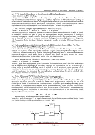 Controller Tuning for Integrator Plus Delay Processes.
DOI: 10.9790/1813-0603021013 www.theijes.com Page 11
1.2 PI/PID Controller Design Based on Direct Synthesis and Disturbance Rejection
Author- Dan Chen and Dale E. Seborg.
A design method for PID controller based on the straight synthesis approach and condition of the desired closed-
loop transfer function for disturbances is proposed. Analytical expressions for PID controllers are resulting for
several common types of process models, including first order and second-order plus time delay models and an
integrator plus point time delay model. Although the controllers are designed for trouble rejection, the set-point
responses are regularly satisfactory and can be tuned separately via a set-point weighting factor.
1.3 PID Controllers Tuning for Improved Performance of Unstable Processes.
Author- G. M. Malwatkar, P. T. Bhosale, S. D. Nikam, L. M. Waghmare.
The design procedures for unbalanced processes involve compensation of unbalanced zeros or poles. In most of
the cases PID controllers are used to control the stable processes, however less common for unbalanced
processes. In this paper, a simple controller design rule and tuning procedure for unstable process with delay
time is discussed. The method is developed based on a -3 dB, gain intersect and phase crossover frequencies
with Pade estimate for the time delay. Simulation examples are included to show the efficiency of the proposed
method.
1.4 Performance Enhancement in Disturbance Rejection by PID Controller in Series with Low Pass Filter.
Author- Sneha S. Patil, Gajanan M. Malwatkar, Jayant V. Kulkarni.
It is based on the direct synthesis approach. Analytical expressions for the PID manager are derived for a
common type of process model. Although the controller is designed for trouble rejection, the set point response
is satisfactory and can be improved by adjusting a single set point weighing factor b. Three simulation examples
show that the proposed design method results in extremely good control for process models. IAE (Internal
absolute error) of the planned method is have smaller value than DS-d controller.
1.5 Design of PID Controllers for Improved Performance of Higher Order Systems.
Author- L. M. Waghmare G. M. Malwatkar.
Frequency reply based design method of PID controller is proposed for higher order (HO)/-plus delay point in
time (HOPDT) systems. The HO/-PDT models are converted into real and unreal part at a incidence where a
criteria similar to amplitude and phase margin is utilized to get the constraints on the parameter of the
controllers. To discard sound and load disturbances, the constraint given by sensitivity and complementary
sensitivity function are also considered. The proposed method has larger features for systems with high order,
time delays and monotonic or oscillatory responses.
1.6 Design of Centralized PI/PID Controller: Interaction Measure Approach.
Author- G. M. Malwatkar, A. A. Khandekar, V. G. Asutkar and L. M. Waghmare.
Control system design involves input/output (IO) range, that is, decisions on the number, the place, and the type
of actuators and sensors. The choice of inputs and outputs affects the presentation, complexity, and cost of the
control system. In most of the multivariable systems controllers are planned by decomposing multi-loop systems
into a number of corresponding single loops and design of a manager for each loop is performed. The success of
controller depends on the input output pairing as it decides the structure of the controller. In this paper design
rules and tuning system of the controller for multivariable process with delay point in time are discussed without
decomposing multivariable system.
III. SYSTEM METHODS
1.7 Direct Synthesis Method Based on Set point Responses:
In the direct synthesis approach [5], an analytical expression is derived for the process model and desired closed-
loop transfer function. Consider a feedback control system in Fig.1.
Fig.1. Feedback control system
 